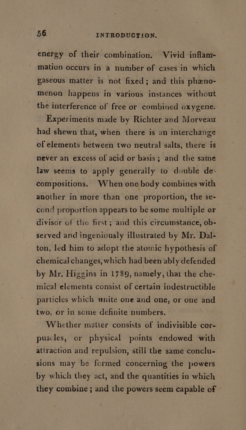 energy of their combination. Vivid inflam- mation occurs in a number of cases in which gaseous matter is not fixed; and this pheno- menon happens in various instances without the interference of free or combined oxygene. Experiments made by Richter and Morveau had shewn that, when there is an interchange of elements between two neutral salts, there is never an excess of acid or basis; and the same law seems to apply generally to double de- compositions. When one body combines with another in more than one proportion, the se- cond proportion appears to be some multiple or divisor of the first; and this circumstance, ob- served and ingeniously illustrated by Mr. Dal- ton, led him to adopt the atomic hypothesis of chemical changes, which had been ably defended by Mr. Higgins in 1789, namely, that the che- mical elements consist of certain indestructible particles which unite one and one, or one and two, or in some definite numbers. Whether matter consists of indivisible cor- puscles, or physical points endowed with attraction and repulsion, still the same conclu- sions may be formed concerning the powers by which they act, and the quantities in which they combine ; and the powers seem capable of