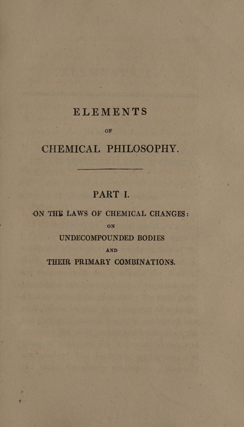 ELEMENTS | OF CHEMICAL PHILOSOPHY. PART I. ON THE LAWS OF CHEMICAL CHANGES: ON UNDECOMPOUNDED BODIES ‘AND THEIR PRIMARY COMBINATIONS.