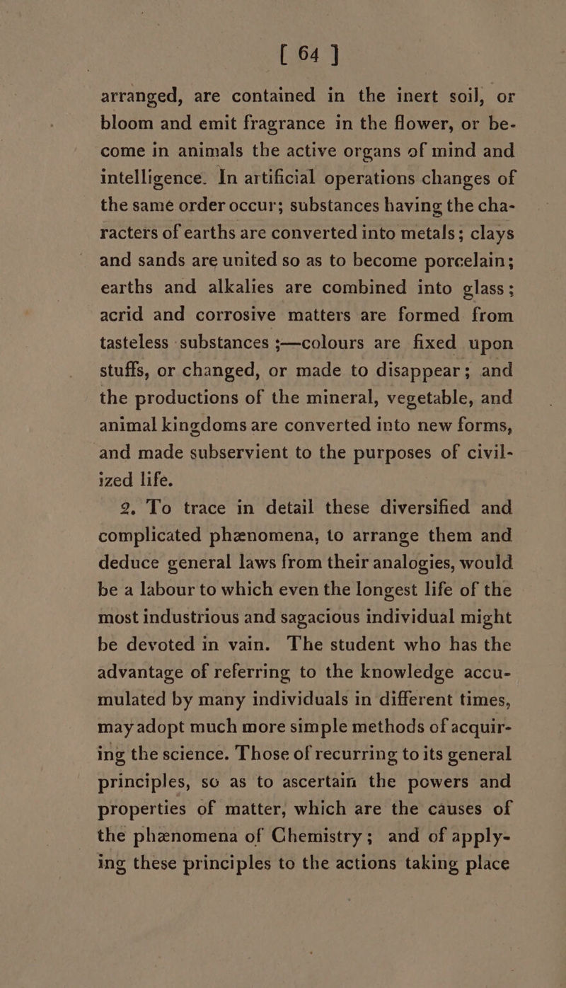 arranged, are contained in the inert soil, or bloom and emit fragrance in the flower, or be- come in animals the active organs of mind and intelligence. In artificial operations changes of the same order occur; substances having the cha- racters of earths are converted into metals; clays and sands are united so as to become porcelain; earths and alkalies are combined into glass; acrid and corrosive matters are formed from tasteless substances ;—colours are fixed upon stuffs, or changed, or made to disappear; and the productions of the mineral, vegetable, and animal kingdoms are converted into new forms, and made subservient to the purposes of civil- ized life. 2. To trace in detail these diversified and complicated phznomena, to arrange them and deduce general laws from their analogies, would be a labour to which even the longest life of the most industrious and sagacious individual might be devoted in vain. The student who has the advantage of referring to the knowledge accu- mulated by many individuals in different times, may adopt much more simple methods of acquir- ing the science. Those of recurring to its general principles, so as to ascertain the powers and properties of matter, which are the causes of the phenomena of Chemistry; and of apply- ing these principles to the actions taking place