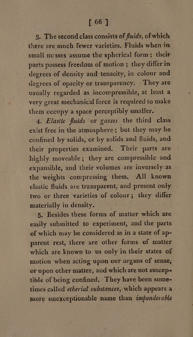 [66 ] 3. The second class consists of fluids, of which there are much fewer varieties. Fluids when in small mrsses assume the spherical form ; their parts possess freedom of motion ; they differ in degrees of density and tenacity, in colour and degrees of opacity or transparency. They are usually regarded as incompressible, at least a very great mechanical force is required to make them occupy a space perceptibly smaller. 4. Elastic fluids or gasses the third class exist free in the atmosphere; but they may be confined by solids, or by solids and fluids, and their properties examined. Their parts are highly moveable; they are compressible and expansible, and their volumes are inversely-as the weights compressing them, All known elastic fluids are transparent, and present only two or three varieties of colour; they differ materially in density. : 5. Besides these forms of matter which are easily submitted to experiment, and the parts of which may be considered as in a state of ap- parent rest, there ure other forms of matter which are known to us only in their states of motion when acting upon our organs of sense, or upon other matter, and which are not suscep- tible of being confined.. They have been some- times called etherial substances, which appears a. more unexceptionable name than amponderable