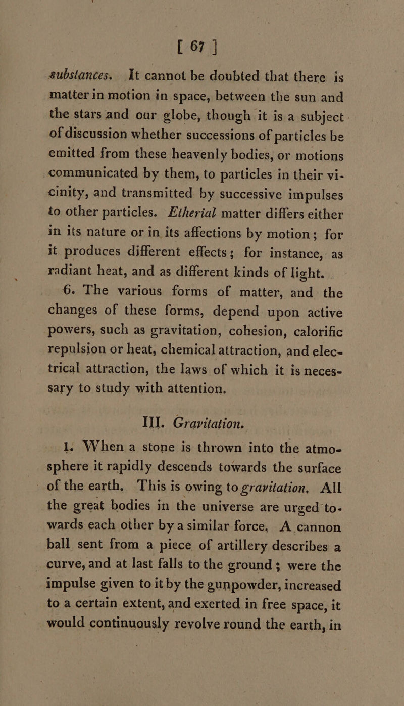 substances. It cannot be doubted that there is matter in motion in space, between the sun and the stars and our globe, though it is a subject. of discussion whether successions of particles be emitted from these heavenly bodies, or motions communicated by them, to particles in their vi- cinity, and transmitted by successive impulses to other particles. Etherial matter differs either in its nature or in its affections by motion; for it produces different effects; for instance, as radiant heat, and as different kinds of light. . 6. The various forms of matter, and the changes of these forms, depend upon active powers, such as gravitation, cohesion, calorific repulsion or heat, chemical attraction, and elec- trical attraction, the laws of which it is neces- sary to study with attention. Ill. Gravitation. 1. When a stone is thrown into the atmo- sphere it rapidly descends towards the surface of the earth, This is owing to gravitation, All the great bodies in the universe are urged to- wards each other bya similar force, A cannon ball sent from a piece of artillery describes a curve, and at last falls to the ground; were the impulse given to it by the gunpowder, increased to a certain extent, and exerted in free space, it would continuously revolve round the earth, in