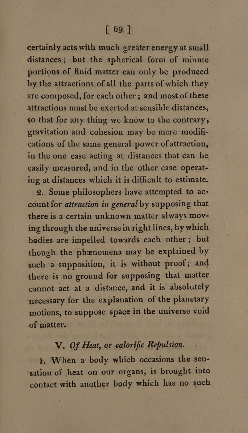 [ 69] certainly acts with much greater energy at small distances; but the spherical form of minute portions of fluid matter can only be produced by the attractions of all the parts of which they are composed, for each other ; and most of these attractions must be exerted at sensible distances, so that for any thing we know to the contrary, gravitation and cohesion may be mere modifi- cations of the same general power of attraction, in the one case acting at distances that can be easily measured, and in the other case operat- ing at distances which it is difficult to estimate. 2. Some philosophers have attempted to ac- count for attraction in general by supposing that there is a certain unknown matter always mov- ing through the universe in right lines, by which bodies are impelled towards each other ; but though the phenomena may be explained by such a supposition, it is without proof; and there is no ground for supposing that matter cannot act at a distance, and it is absolutely necessary for the explanation of the planetary motions, to suppose space in the universe void of matter. v. of spel or «calorific Repulsion. . When a body which occasions the sen- sation of heat on our organs, is brought into contact with another body which has no such