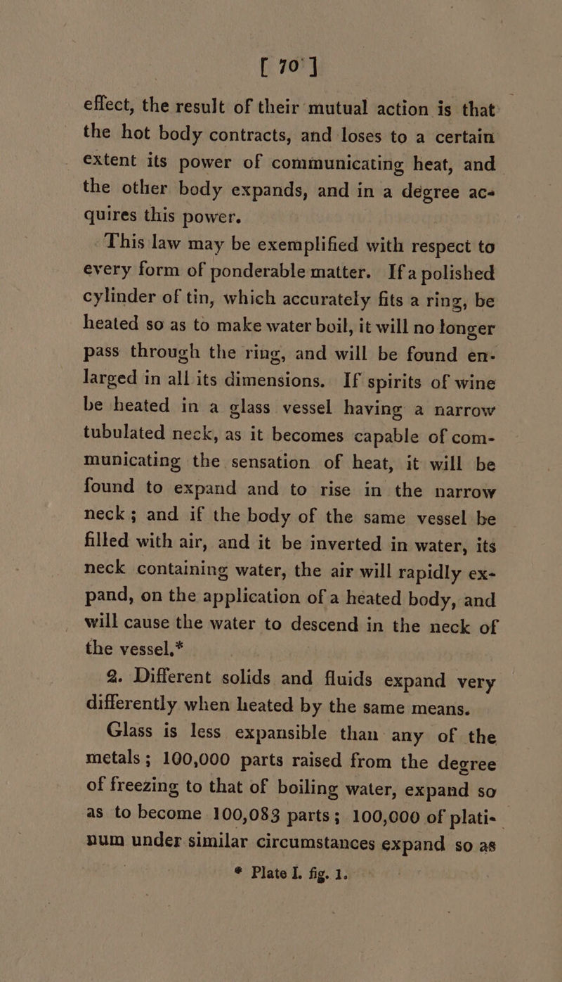 [ 70] effect, the result of their mutual action is that: the hot body contracts, and loses to a certain extent its power of communicating heat, and the other body expands, and in a degree acs quires this power. This law may be exemplified with respect to every form of ponderable matter. Ifa polished cylinder of tin, which accurately fits a ring, be heated so as to make water buil, it will no longer pass through the ring, and will be found en- larged in all its dimensions. If spirits of wine be heated in a glass vessel having a narrow tubulated neck, as it becomes capable of com- municating the sensation of heat, it will be found to expand and to rise in the narrow neck; and if the body of the same vessel be filled with air, and it be inverted in water, its neck containing water, the air will rapidly ex- pand, on the application of a heated body, and will cause the water to descend in the neck of the vessel,* 2. Different solids and fluids expand very differently when heated by the same means. Glass is less expansible than any of the metals; 100,000 parts raised from the degree of freezing to that of boiling water, expand so as to become 100,083 parts; 100,000 of plati- num under similar circumstances expand so as | * Plate I. fig. 1.