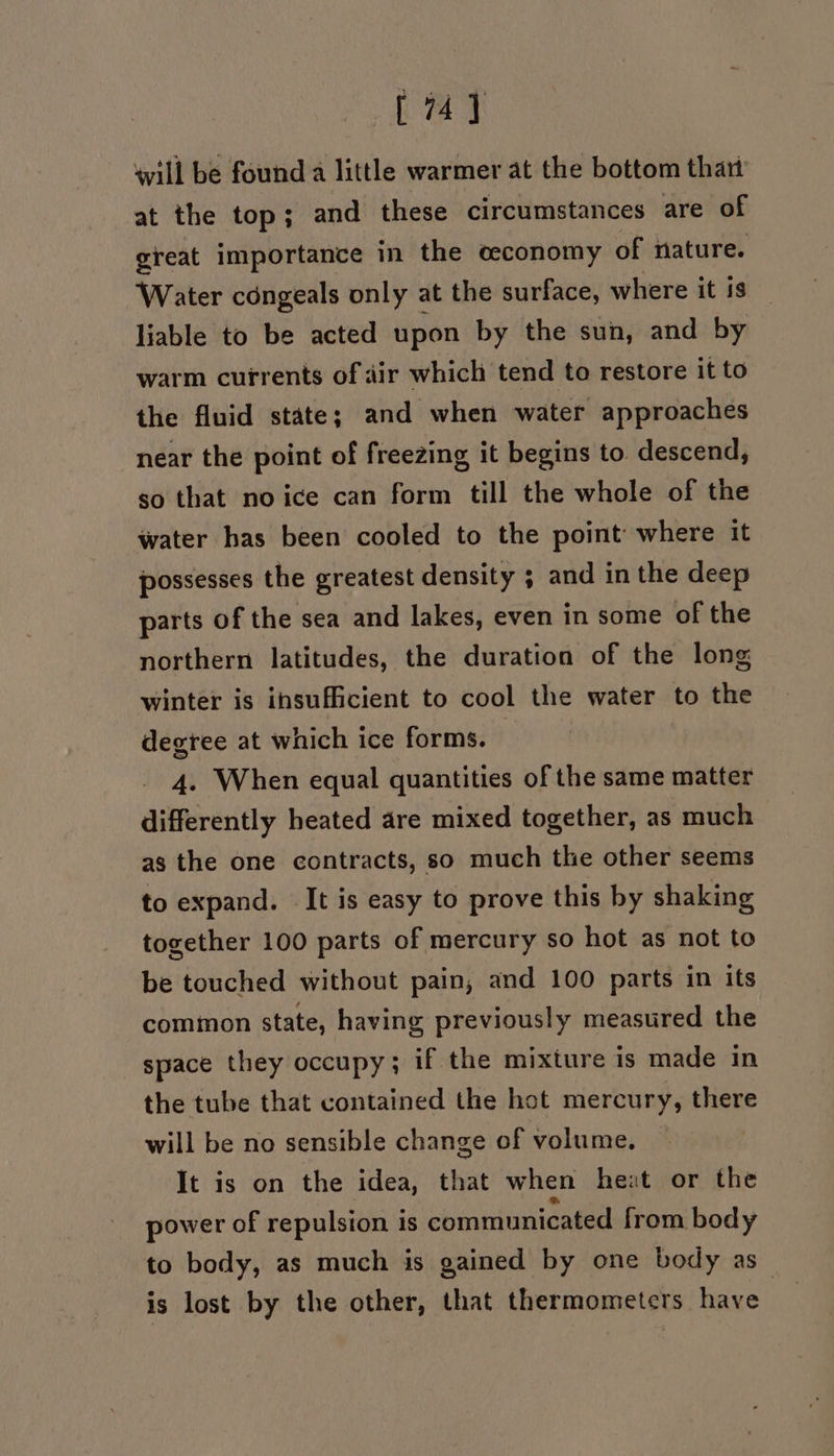 [74] will be found a little warmer at the bottom thart at the top; and these circumstances are of great importance in the ceconomy of nature. Water céngeals only at the surface, where it is liable to be acted upon by the sun, and by warm currents of air which tend to restore it to the fluid state; and when water approaches near the point of freezing it begins to descend, so that no ice can form till the whole of the water has been cooled to the point where it possesses the greatest density ; and in the deep parts of the sea and lakes, even in some of the northern latitudes, the duration of the long winter is insufficient to cool the water to the degree at which ice forms. | 4. When equal quantities of the same matter differently heated are mixed together, as much as the one contracts, so much the other seems to expand. It is easy to prove this by shaking together 100 parts of mercury so hot as not to be touched without pain, and 100 parts in its common state, having previously measured the space they occupy; if the mixture is made in the tube that contained the hot mercury, there will be no sensible change of volume. It is on the idea, that when heat or the power of repulsion is communicated from body to body, as much is gained by one body as is lost by the other, that thermometers have.