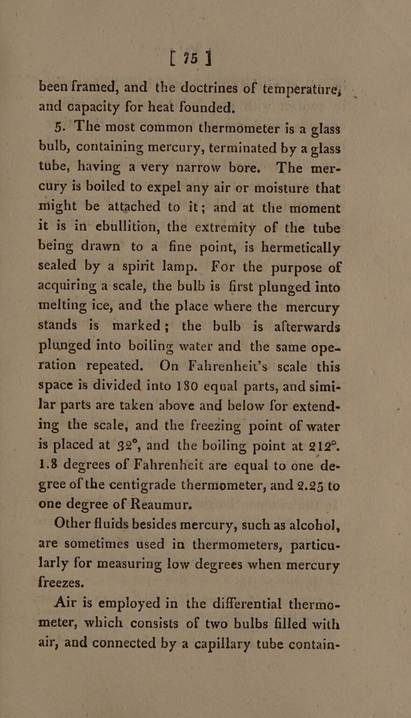 [75] been framed, and the doctrines of temperatare, - and capacity for heat founded. 5. The most common thermometer is a glass bulb, containing mercury, terminated by a glass tube, having a very narrow bore. The mer- cury is boiled to expel any air or moisture that might be attached to it; and at the moment it is in ebullition, the extremity of the tube being drawn to a fine point, is hermetically sealed by a spirit lamp. For the purpose of acquiring a scale, the bulb is first plunged into melting ice, and the place where the mercury stands is marked; the bulb is afterwards plunged into boiling water and the same ope- ration repeated. On Fahrenheit’s scale this space is divided into 180 equal parts, and simi- Jar parts are taken above and below for extend- ing the scale, and the freezing point of water is placed at 32°, and the boiling point at 212°. 1.8 degrees of Fahrenheit are equal to one de- gree of the centigrade thermometer, and 2.25 to one degree of Reaumur. Other fluids besides mercury, such as alcohol, are sometimes used in thermometers, particu- larly for measuring low degrees when mercury freezes. | Air is employed in the differential thermo- meter, which consists of two bulbs filled with air, and connected by a capillary tube contain-