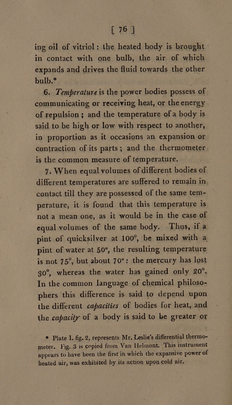 ing oil of vitriol; the heated body is brought in contact with one bulb, the air of which expands and drives the fluid towards the other bulb.* at 6. Temperature is the power bodies possess of communicating or receiving heat, or the energy of repulsion ; and the temperature of a body is said to be high or low with respect to another, in proportion as it occasions an. expansion or contraction of its parts; and the thermometer. is the common measure of temperature. | 7. When equal volumes of different bodies of different temperatures are suffered to remain in. contact till they are possessed of the same tem- perature, it is found that this temperature 1S not a mean one, as it would be in the case of equal volumes of the same body. Thus, if a pint of quicksilver at 100°, be mixed with a pint of water at 50°, the resulting temperature is not 75°, but about 70°: the mercury has lost 30°, whereas the water has gained only 20°. In the common language of chemical philoso- phers this difference is said to depend upon the different capacities of bodies for heat, and the capacity of a body is said to be greater or * Plate I. fig. 2, represents Mr. Leslie’s differential thermo- meter. Fig. 3 is copied from Van Helmont. This instrument appears to have been the first in which the expansive power of heated air, was exhibited by its action upon cold air.