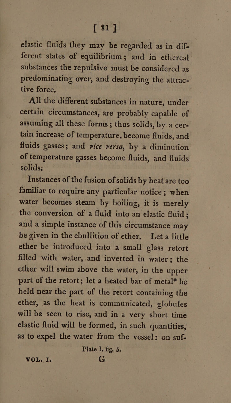 [8 elastic fluids they may be regarded as in dif= ferent states of equilibrium ; and in ethereal substances the repulsive must be considered as predominating over, and destroying the attrac- tive force, All the different substances in nature, under certain circumstances, are probably capable of assuming all these forms ; thus solids, by a cer- tain increase of temperature, become fluids, and fluids gasses; and vice versa, by a diminution of temperature gasses become fluids, and fluids solids; Instances of the fusion of solids by heat are too familiar to require any particular notice ; when water becomes steam by boiling, it is merely the conversion of a fluid into an elastic fluid; and a simple instance of this circumstance may be given in the ebullition of ether, Let a little ether be introduced into a small glass retort filled with water,.and inverted in water: the ether will swim above the water, in the upper part of the retort; let a heated bar of metal* be held near the part of the retort containing the ether, as the heat is communicated, globules will be seen to rise, and in a very short time elastic fluid will be formed, in such quantities, as to expel the water from the vessel: on suf- Plate I. fig. 5. VOL. I. G