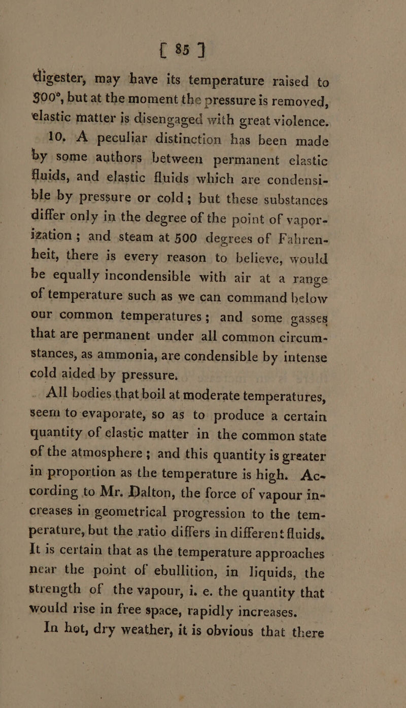 { 35 J digester, may have its temperature raised to $00°, but at the moment the pressure is removed, elastic matter is disengaged with great violence. 10, A peculiar distinction has been made by some authors between permanent elastic fluids, and elastic fluids which are condensi- ble by pressure or cold; but these substances differ only in the degree of the point of vapor- ization ; and steam at 500 degrees of Fahren- heit, there is every reason to believe, would be equally incondensible with air at a range. of temperature such as we can command below our common temperatures; and some gasses that are permanent under all common circum- stances, as ammonia, are condensible by intense cold aided by pressure, | All bodies.that boil at moderate temperatures, seem to evaporate, so as to produce a certain quantity of clastic matter in the common state of the atmosphere ; and this quantity is greater in proportion as the temperature is high. Ac- cording to Mr. Dalton, the force of vapour in- creases in geometrical progression to the tem- perature, but the ratio differs in different fluids, It is certain that as the temperature approaches | near the point of ebullition, in liquids, the strength of the vapour, i. e. the quantity that would rise in free space, rapidly i Increases. In het, dry weather, it is obvious that there