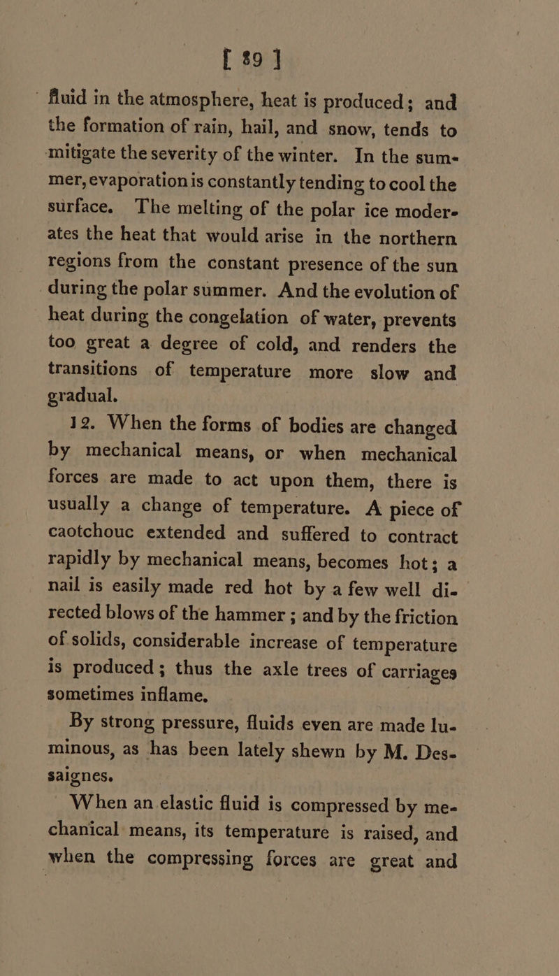 fluid in the atmosphere, heat is produced; and the formation of rain, hail, and snow, tends to mitigate the severity of the winter. In the sum- mer, evaporation is constantly tending to cool the surface. The melting of the polar ice modere ates the heat that would arise in the northern regions from the constant presence of the sun during the polar summer. And the evolution of heat during the congelation of water, prevents too great a degree of cold, and renders the transitions of temperature more slow and gradual. : 12. When the forms of bodies are changed by mechanical means, or when mechanical forces are made to act upon them, there is usually a change of temperature. A piece of caotchouc extended and suffered to contract rapidly by mechanical means, becomes hot; a nail is easily made red hot by a few well di- rected blows of the hammer ; and by the friction of solids, considerable increase of temperature is produced; thus the axle trees of carriageg sometimes inflame. By strong pressure, fluids even are made lu- minous, as has been lately shewn by M. Des- saignes. When an elastic fluid is compressed by me- chanical means, its temperature is raised, and when the compressing forces are great and