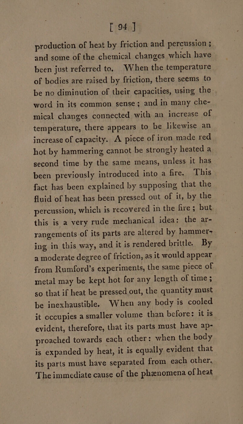 production of heat by friction and. percussion ; and some of the chemical changes which have been just referred to, When the temperature of bodies are raised by friction, there seems to be no diminution of their capacities, using the word in its common sense; and in many che- mical changes connected with an increase of temperature, there appears to be likewise an increase of capacity. A piece of iron made red hot by hammering cannot be strongly heated a second time by the same means, unless it has been previously introduced into a fire. This fact has been explained by supposing that the fluid of heat has been pressed out of it, by the percussion, which is recovered in the fire; but this is a very rude mechanical idea: the ar- rangements of its parts are altered by hammer- ing in this way, and it is rendered brittle. By a moderate degree of friction, as it would appear from Rumford’s experiments, the same piece of metal may be kept hot for any length of time ; so that if heat be pressed out, the quantity must be inexhaustible. When any body is cooled it occupies a smaller volume than before: it is evident, therefore, that its parts must have ap- proached towards each other: when the body is expanded by heat, it is equally evident that its parts must have separated from each other. The immediate cause of the phenomena of heat