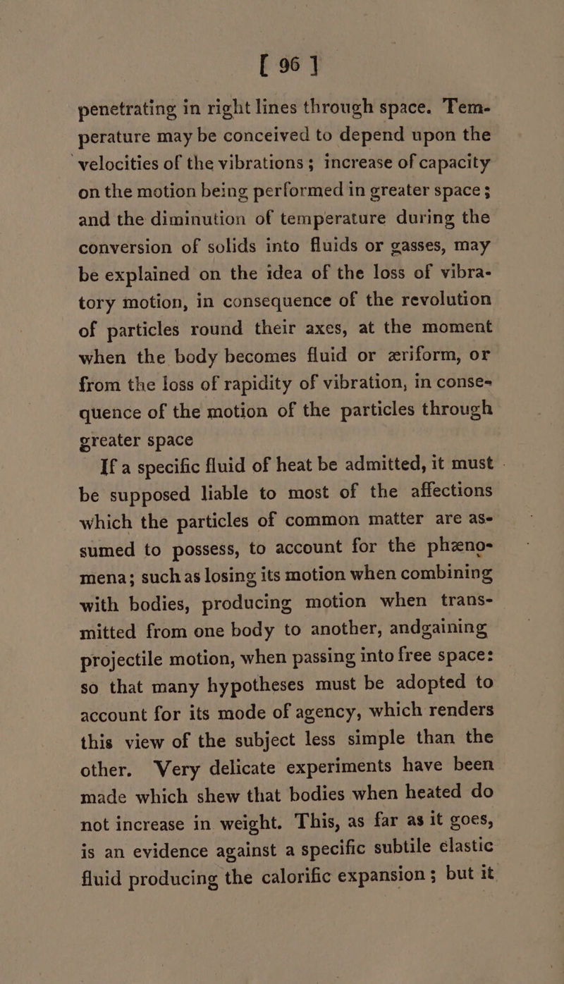 penetrating in right lines through space. Tem- perature may be conceived to depend upon the ‘velocities of the vibrations; increase of capacity on the motion being performed in greater space ; and the diminution of temperature during the conversion of solids into fluids or gasses, may be explained on the idea of the loss of vibra- tory motion, in consequence of the revolution of particles round their axes, at the moment when the body becomes fluid or zriform, or from the loss of rapidity of vibration, in conse- quence of the motion of the particles through greater space If a specific fluid of heat be admitted, it must - be supposed liable to most of the affections which the particles of common matter are as- sumed to possess, to account for the phzno- mena; suchas losing its motion when combining with bodies, producing motion when trans- mitted from one body to another, andgaining projectile motion, when passing into free space: so that many hypotheses must be adopted to account for its mode of agency, which renders this view of the subject less simple than the other. Very delicate experiments have been made which shew that bodies when heated do not increase in weight. This, as far as it goes, is an evidence against a specific subtile élastic fluid producing the calorific expansion ; but it