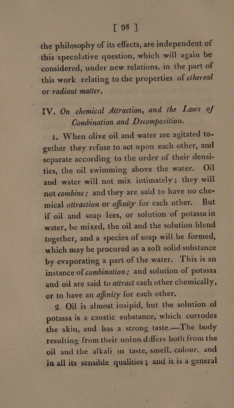 the philosophy of its effects, are independent of this speculative question, which will again be | considered, under new relations, in the part of this work relating to the properties of ethereal or radiant matter. . EV. On chemical Attraction, and the Laws of Combination and Decomposition. i. When olive oil and water are agitated to- gether they refuse to act upon each other, and separate according to the order of their densi- ties, the oil swimming above the water. Oil and water will not mix intimately; they will not combine; and they are said to have no che- mical attraction or affinity for each other. But if oil and soap lees, or solution ‘of potassain water, be mixed, the oil and the solution blend together, and a species of soap will be formed, which may be procured as a soft solid substance by evaporating a part of the water. This is an instance of combination; and solution of potassa and oil are said to attract each other chemically, or to have an affinity for each other. g. Oil is almost insipid, but the solution of potassa is a caustic substance, which corrodes the skin, and has a strong taste.—The body resulting from their union differs both from the oil and the alkali in taste, smell, colour, and in all its sensible qualities; and it is a general