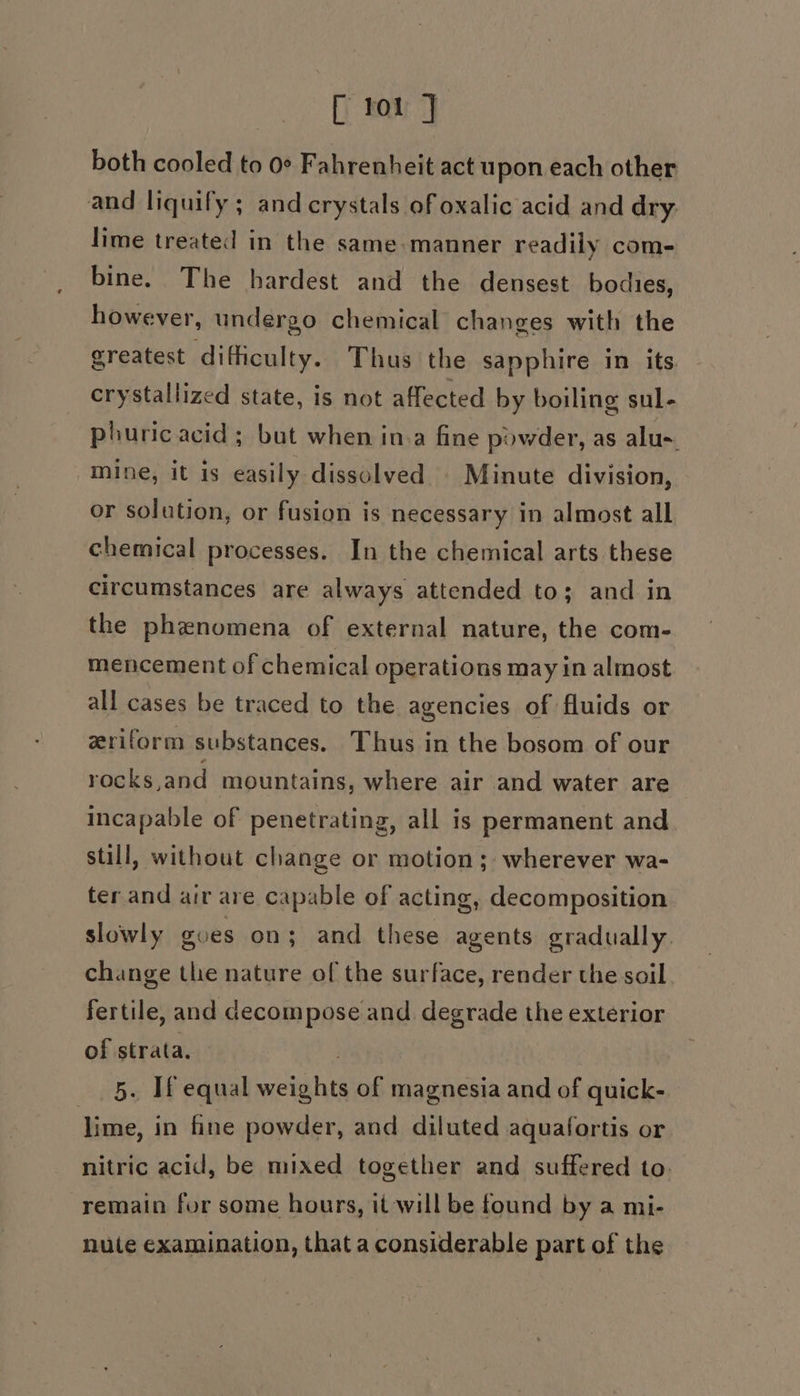 [ tor } both cooled to 0° Fahrenheit act upon each other and liquify ; and crystals of oxalic acid and dry. lime treated in the same-manner readily com- bine. The hardest and the densest bodies, however, undergo chemical changes with the greatest difficulty. Thus the sapphire in its. crystallized state, is not affected by boiling sul- phuricacid ; but when in.a fine powder, as alu. mine, it is easily dissolved | Minute division, or solution, or fusion is necessary in almost all chemical processes. In the chemical arts these circumstances are always attended to; and in the phenomena of external nature, the com- mencement of chemical operations may in almost all cases be traced to the agencies of fluids or zriform substances. Thus in the bosom of our rocks,and mountains, where air and water are incapable of penetrating, all is permanent and still, without change or motion; wherever wa- ter and air are capable of acting, decomposition slowly goes on; and these agents gradually. change the nature of the surface, render the soil fertile, and decompose and degrade the exterior of strata. . 5. [Tf equal weights of magnesia and of quick- lime, in fine powder, and diluted aqualortis or nitric acid, be mixed together and suffered to. remain for some hours, it will be found by a mi- nute examination, that a considerable part of the