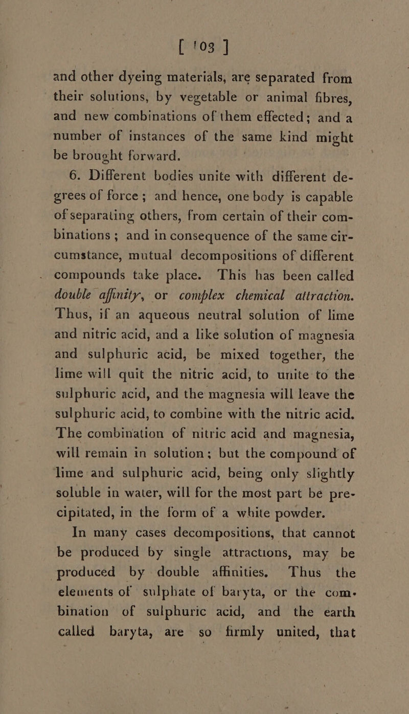 and other dyeing materials, are separated from their solutions, by vegetable or animal fibres, and new combinations of them effected: and a number of instances of the same kind BEDS be brought forward. | 6. Different bodies unite with different de- grees of force; and hence, one body is capable of separating others, from certain of their com- binations ; and in consequence of the same cir- cumstance, mutual decompositions of different compounds take place. This has been called double affinity, or complex chemical attraction. Thus, if an aqueous neutral solution of lime and nitric acid, and a like solution of magnesia and sulphuric acid, be mixed together, the lime will quit the nitric acid, to unite to the sulphuric acid, and the magnesia will leave the sulphuric acid, to combine with the nitric acid. The combination of nitric acid and magnesia, will remain in solution; but the compound of lime and sulphuric acid, being only slightly soluble in water, will for the most part be pre- cipitated, in the form of a white powder. In many cases decompositions, that cannot be produced by single attractions, may be produced by double affinities: Thus the elements of sulphate of baryta, or the com. bination of sulphuric acid, and the earth called baryta, are so firmly united, that