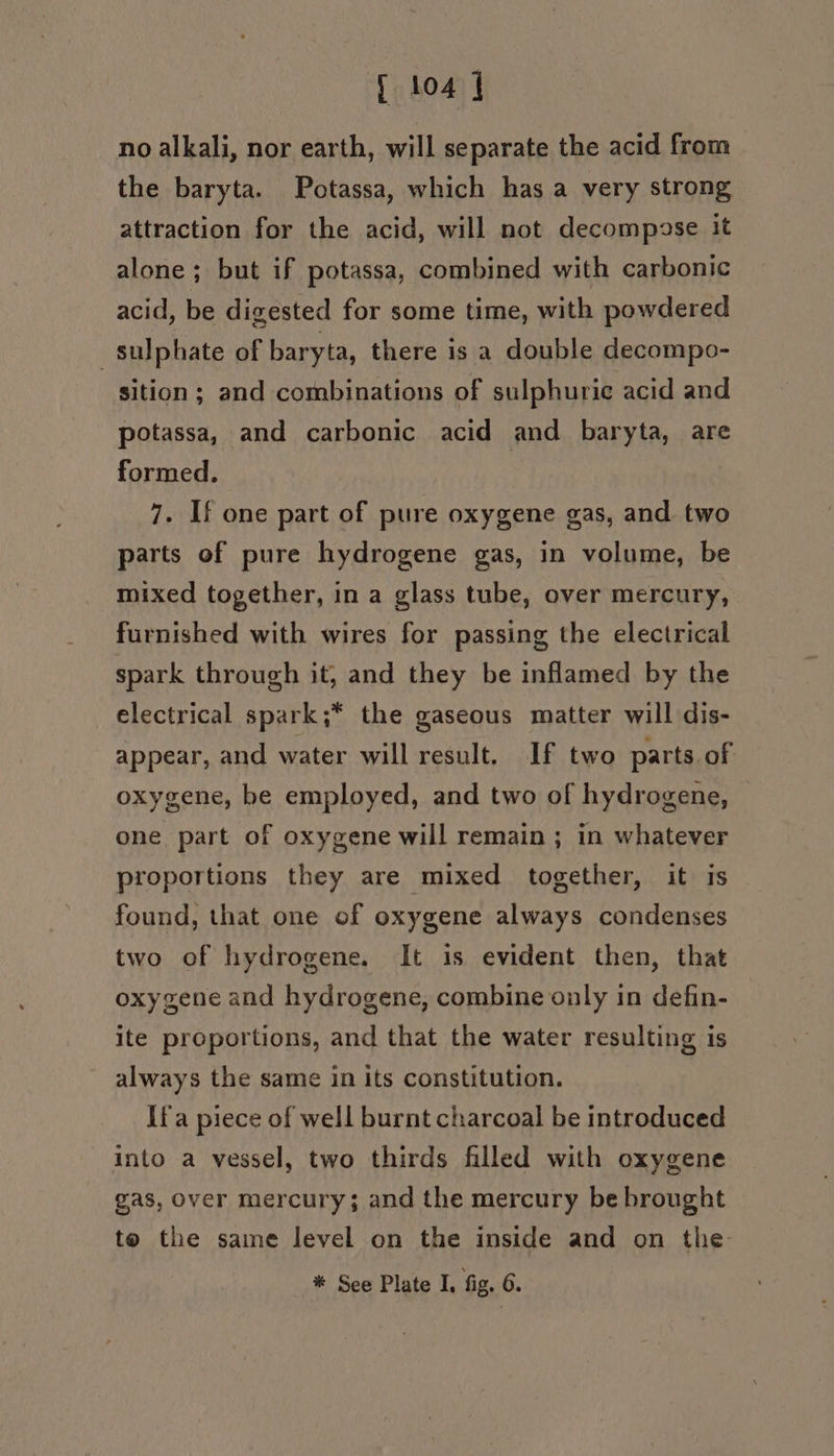 no alkali, nor earth, will separate the acid from the baryta. Potassa, which has a very strong attraction for the acid, will not decompose it alone; but if potassa, combined with carbonic acid, be digested for some time, with powdered sulphate of baryta, there is a double decompo- sition ; and combinations of sulphuric acid and potassa, and carbonic acid and baryta, are formed. 7. If one part of pure oxygene gas, and two parts of pure hydrogene gas, in volume, be mixed together, in a glass tube, over mercury, furnished with wires for passing the electrical spark through it, and they be inflamed by the electrical spark;* the gaseous matter will dis- appear, and water will result. If two parts of oxygene, be employed, and two of hydrogene, one part of oxygene will remain ; in whatever proportions they are mixed together, it is found, that one of oxygene always condenses two of hydrogene. It is evident then, that oxygene and hydrogene, combine only in defin- ite proportions, and that the water resulting is always the same in Its constitution. If'a piece of well burnt charcoal be introduced into a vessel, two thirds filled with oxygene gas, over mercury; and the mercury be brought to the same level on the inside and on the %* See Plate I, fig. 6.