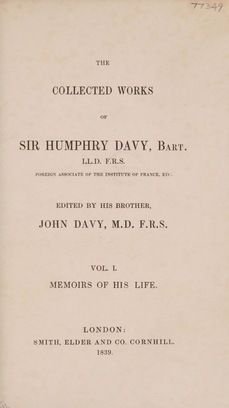 COLLECTED WORKS OF SIR HUMPHRY DAVY, Barr. LL.D. F-.R.S. FOREIGN ASSOCIATE OF THE INSTITUTE OF FRANCE, ETC. EDITED BY HIS BROTHER, JOEN- DAVY. MD. FBS: - NE, MEMOIRS OF HIS LIFE. LONDON: SMITH, ELDER AND CO. CORNHILL. 1839.