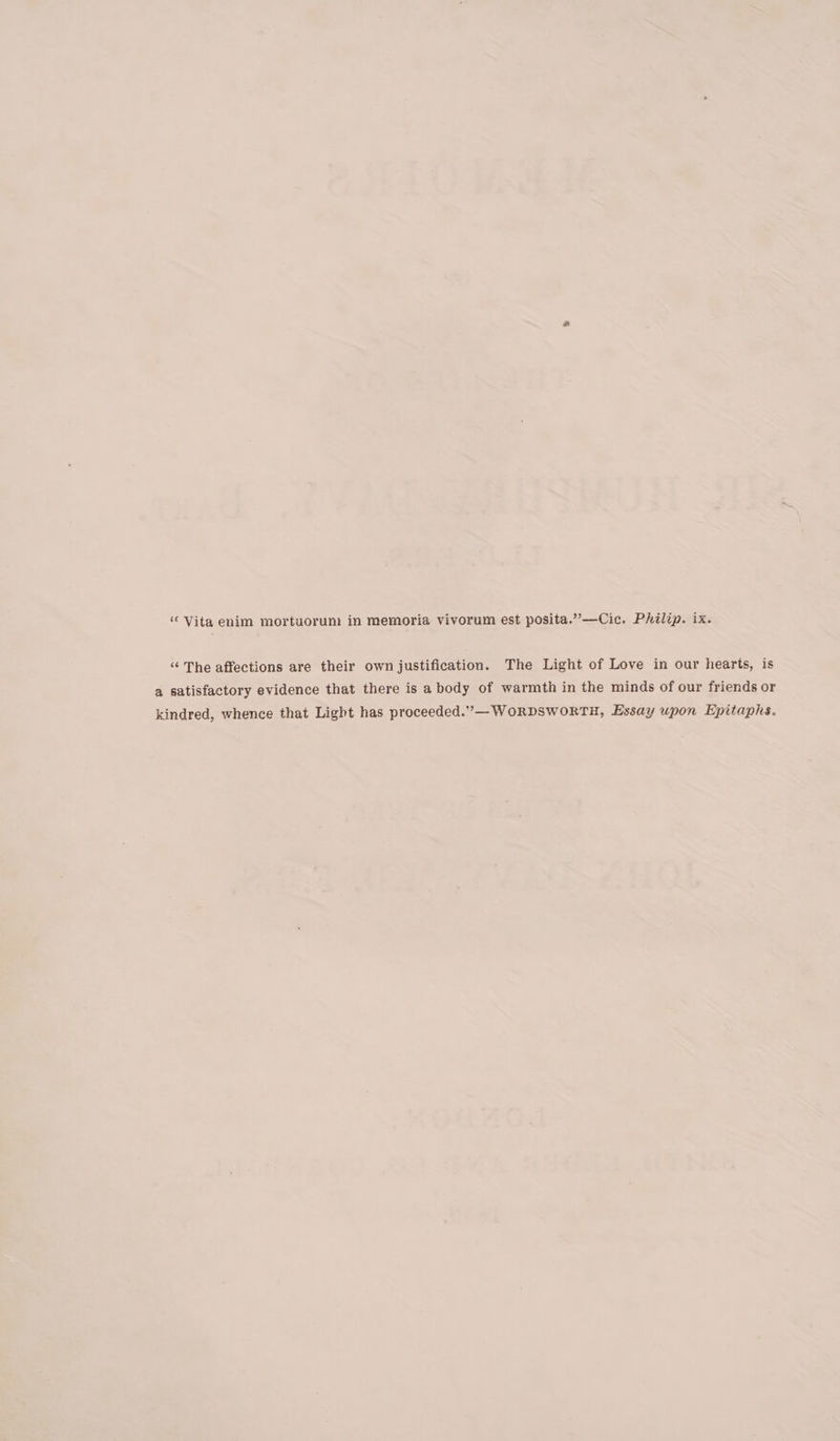 “Vita enim mortuorum in memoria vivorum est posita.”—Cic. Philip. ix. “ The affections are their own justification. The Light of Love in our hearts, is a satisfactory evidence that there is a body of warmth in the minds of our friends or kindred, whence that Light has proceeded.”— WORDSWORTH, Essay upon Epitaphs.