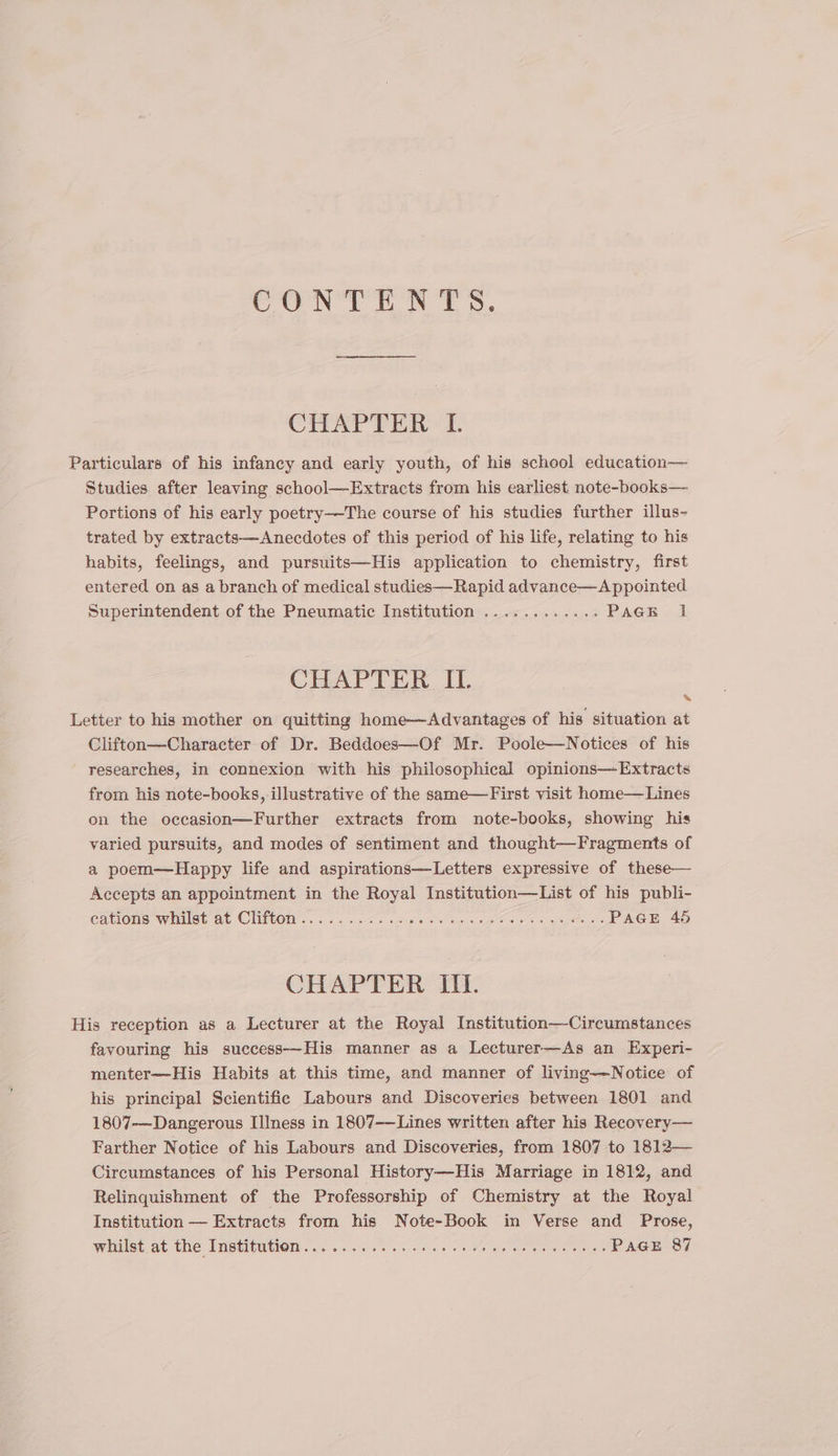 CONTENTS. CTEAP TERT. Particulars of his infancy and early youth, of his school education— Studies after leaving school—Extracts from his earliest note-books— Portions of his early poetry-——The course of his studies further illus- trated by extracts—Anecdotes of this period of his life, relating to his habits, feelings, and pursuits—-His application to chemistry, first entered on as a branch of medical studies—Rapid advance—A ppointed Superintendent of the Pneumatic Institution ............ PAGE 1 CHAPTER IL Letter to his mother on quitting home—Advantages of his situation at Clifton—Character of Dr. Beddoes—Of Mr. Poole—Notices of his researches, in connexion with his philosophical opinions—Extracts from his note-books, illustrative of the same—First visit home— Lines on the occasion—Further extracts from note-books, showing his varied pursuits, and modes of sentiment and thought—Fragments of a poem—Happy life and aspirations—Letters expressive of these— Accepts an appointment in the Royal Institution—List of his publi- cations whist ot CHIOM .. i. oa. op oe os Soi ss ge AOE ap CHAPTER III. His reception as a Lecturer at the Royal Institution—Circumstances favouring his success—His manner as a Lecturer—As an Experi- menter—His Habits at this time, and manner of living—Notice of his principal Scientific Labours and Discoveries between 1801 and 1807-~Dangerous [ness in 1807-—Lines written after his Recovery— Farther Notice of his Labours and Discoveries, from 1807 to 1812— Circumstances of his Personal History—His Marriage in 1812, and Relinquishment of the Professorship of Chemistry at the Royal Institution — Extracts from his Note-Book in Verse and Prose, Wiilet at (he INstiMUlOm ce. eo ces ee ey eo PAGE 87