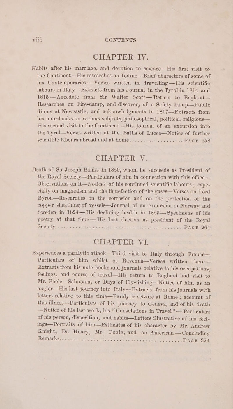 CHAPTER IV. Habits after his marriage, and devotion to science—His first visit to the Continent—His researches on Iodine—Brief characters of some of his Contemporaries — Verses written in travelling —His scientific labours in Italy—Extracts from his Journal in the Tyrol in 1814 and 1815— Anecdote from Sir Walter Scott— Return to England— Researches on Fire-damp, and discovery of a Safety Lamp—Public dinner at Newcastle, and acknowledgments in 1817—Extracts from his note-books on various subjects, philosophical, political, religious— His second visit to the Continent—His journal of an excursion into the Tyrol—Verses written at the Baths of Lucca—Notice of further scientific labours abroad and at home................... PAGE 158 CHAPTER V. Death of Sir Joseph Banks in 1820, whom he succeeds as President of the Royal Society—Particulars of him in connection with this office— Observations on it—Notices of his continued scientific labours ; espe- cially on magnetism and the liquefaction of the gases—Verses on Lord Byron—Researches on the corrosion and on the protection of the copper sheathing of vessels—Journal of an excursion in Norway and Sweden in 1824—His declining health in 1825—Specimens of his poetry at that time — His last election as president of the Royal DOCIELY drip! Seats gyno iig nw ssele io, noid welded: Pa eS OEE CHAPTER VI. Experiences a paralytic attack—Third visit to Italy through France— Particulars of him whilst at Ravenna—Verses written there— Extracts from his note-books and journals relative to his occupations, feelings, and course of travel—His return to England and visit to Mr. Poole—Salmonia, or Days of Fly-fishing—Notice of him as an angler—His last journey into Italy—-Extracts from his journals with letters relative to this time—Paralytic seizure at Rome ; account of this illness—Particulars of his journey to Geneva, and of his death —Notice of his last work, his “ Consolations in Travel” — Particulars of his person, disposition, and habits—Letters illustrative of his feel- ings—Portraits of him—Estimates of his character by Mr. Andrew Knight, Dr. Henry, Mr. Poole, and an American — Concluding REMALENS. Vict gees: ote Rei ene ate ee PAGER 324