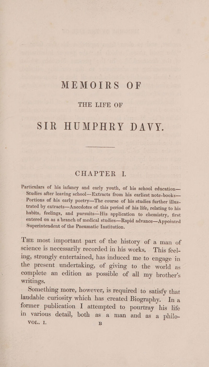 MEMOIRS OF THE LIFE OF SIR HUMPHRY DAVY. CHAPTER I. Particulars of his infancy and early youth, of his school education— Studies after leaving school—Extracts from his earliest note-books— Portions of his early poetry—The course of his studies further illus- trated by extracts—Anecdotes of this period of his life, relating to his habits, feelings, and pursuits—His application to chemistry, first entered on as a branch of medical studies—Rapid advance—&lt;A ppointed Superintendent of the Pneumatic Institution. THE most important part of the history of a man of science is necessarily recorded in his works, This feel- ing, strongly entertained, has induced me to engage in the present undertaking, of giving to the world as complete an edition as possible of all my brother’s writings. Something more, however, is required to satisfy that laudable curiosity which has created Biography. Ina former publication I attempted to pourtray his life in various detail, both as a man and as a philo-