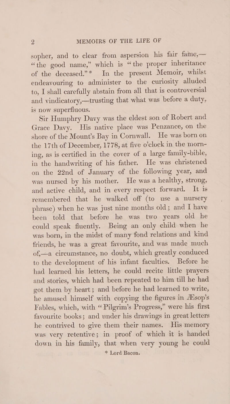 sopher, and to clear from aspersion his fair fame,—— “the good name,” which is “the proper inheritance of the deceased.”* In the present Memoir, whilst endeavouring to administer to the curiosity alluded to, I shall carefully abstain from all that is controversial and vindicatory,—trusting that what was before a duty, is now superfluous. Sir Humphry Davy was the eldest son of Robert and Grace Davy. His native place was Penzance, on the shore of the Mount’s Bay in Cornwall. He was born on the 17th of December, 1778, at five o’clock in the morn- ing, as is certified in the cover of a large family-bible, in the handwriting of his father. He was christened on the 22nd of January of the following year, and was nursed by his mother. He was a healthy, strong, and active child, and in every respect forward. It 1s remembered that he walked off (to use a nursery phrase) when he was just nine months old; and I have been told that before he was two years old he could speak fluently. Being an only child when he was born, in the midst of many fond relations and kind friends, he was a great favourite, and was made much of,—a circumstance, no doubt, which greatly conduced to the development of his infant faculties. Before he had learned his letters, he could recite little prayers and stories, which had been repeated to him till he had got them by heart ; and before he had learned to write, he amused himself with copying the figures in A®sop’s Fables, which, with “ Pilgrim’s Progress,” were his first favourite books; and under his drawings in great letters he contrived to give them their names. His memory was very retentive; in proof of which it is handed down in his family, that when very young he could * Lord Bacon.