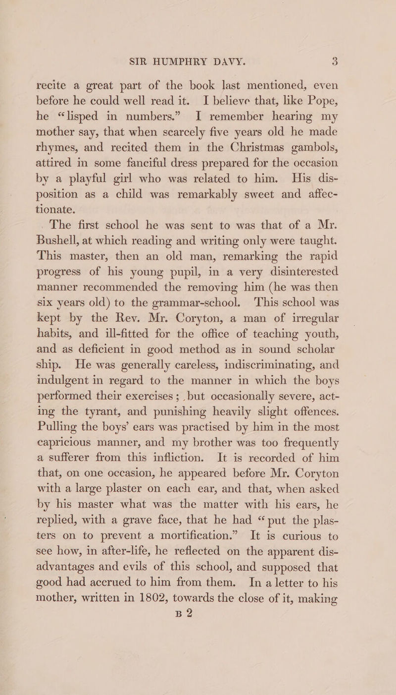 recite a great part of the book last mentioned, even before he could well read it. I believe that, like Pope, he “lisped in numbers.” I remember hearing my mother say, that when scarcely five years old he made rhymes, and recited them in the Christmas gambols, attired im some fanciful dress prepared for the occasion by a playful girl who was related to him. His dis- position as a child was remarkably sweet and affec- tionate. _ The first school he was sent to was that of a Mr. Bushell, at which reading and writing only were taught. This master, then an old man, remarking the rapid progress of his young pupil, in a very disinterested manner recommended the removing him (he was then six years old) to the grammar-school. ‘This school was kept by the Rev. Mr. Coryton, a man of irregular habits, and ill-fitted for the office of teaching youth, and as deficient in good method as in sound scholar ship. He was generally careless, indiscriminating, and indulgent in regard to the manner in which the boys performed their exercises ; but occasionally severe, act- ing the tyrant, and punishing heavily slight offences. Pulling the boys’ ears was practised by him in the most capricious manner, and my brother was too frequently a sufferer from this infliction. It is recorded of him that, on one occasion, he appeared before Mr. Coryton with a large plaster on each ear, and that, when asked by his master what was the matter with his ears, he replied, with a grave face, that he had “put the plas- ters on to prevent a mortification.” It is curious to see how, in after-life, he reflected on the apparent dis- advantages and evils of this school, and supposed that good had accrued to him from them. In a letter to his mother, written in 1802, towards the close of it, making B2