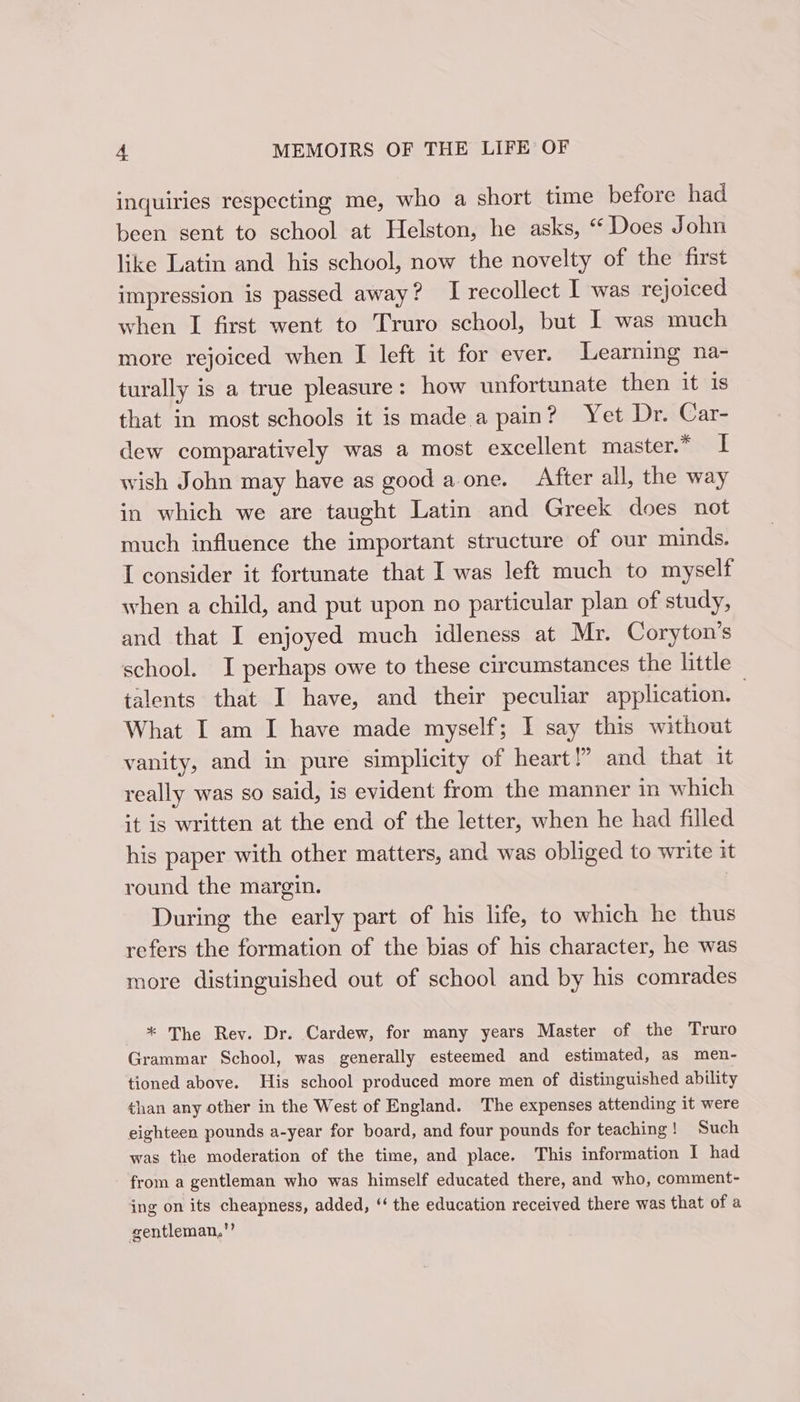 inquiries respecting me, who a short time before had been sent to school at Helston, he asks, “ Does John like Latin and his school, now the novelty of the first impression is passed away? I recollect I was rejoiced when I first went to Truro school, but I was much more rejoiced when I left it for ever. Learning na- turally is a true pleasure: how unfortunate then it is that in most schools it is made a pain? Yet Dr. Car- dew comparatively was a most excellent master.* I wish John may have as good a one. After all, the way in which we are taught Latin and Greek does not much influence the important structure of our minds. I consider it fortunate that I was left much to myself when a child, and put upon no particular plan of study, and that I enjoyed much idleness at Mr. Coryton’s school. I perhaps owe to these circumstances the little talents that I have, and their peculiar application. | What I am I have made myself; I say this without vanity, and in pure simplicity of heart!” and that it really was so said, 1s evident from the manner in which it is written at the end of the letter, when he had filled his paper with other matters, and was obliged to write it round the margin. During the early part of his life, to which he thus refers the formation of the bias of his character, he was more distinguished out of school and by his comrades * The Rev. Dr. Cardew, for many years Master of the Truro Grammar School, was generally esteemed and estimated, as men- tioned above. His school produced more men of distinguished ability than any other in the West of England. The expenses attending it were eighteen pounds a-year for board, and four pounds for teaching! Such was the moderation of the time, and place. This information I had from a gentleman who was himself educated there, and who, comment- ing on its cheapness, added, ‘‘ the education received there was that of a gentleman,’