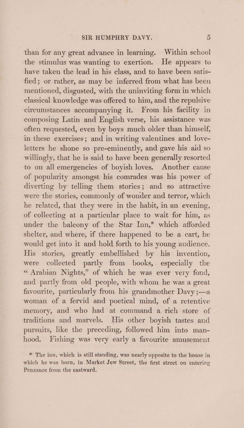 than for any great advance in learning. Within school the stimulus was wanting to exertion. He appears to have taken the lead in his class, and to have been satis- fied; or rather, as may be inferred from what has been mentioned, disgusted, with the uninviting form in which classical knowledge was offered to him, and the repulsive ‘circumstances accompanying it. From his facility in composing Latin and English verse, his assistance was often requested, even by boys much older than himself, in these exercises; and in writing valentines and love- letters he shone so pre-eminently, and gave his aid so willingly, that he is said to have been generally resorted to on all emergencies of boyish loves. Another cause of popularity amongst his comrades was his power of diverting by telling them stories; and so attractive were the stories, commonly of wonder and terror, which he related, that they were in the habit, in an evening, of collecting at a particular place to wait for him, as under the baleony of the Star Inn,* which afforded shelter, and where, if there happened to be a cart, he would get into it and hold forth to his young audience. His stories, greatly embellished by his invention, were collected partly from books, especially the * Arabian Nights,” of which he was ever very fond, and partly from old people, with whom he was a great favourite, particularly from his grandmother Davy ;—a woman of a fervid and poetical mind, of a retentive memory, and who had at command a rich store of traditions and marvels. His other boyish tastes and pursuits, like the preceding, followed him into man- hood. Fishing was very early a favourite amusement * The inn, which is still standing, was nearly opposite to the house in which he was born, in Market Jew Street, the first street on entering Penzance from the eastward.