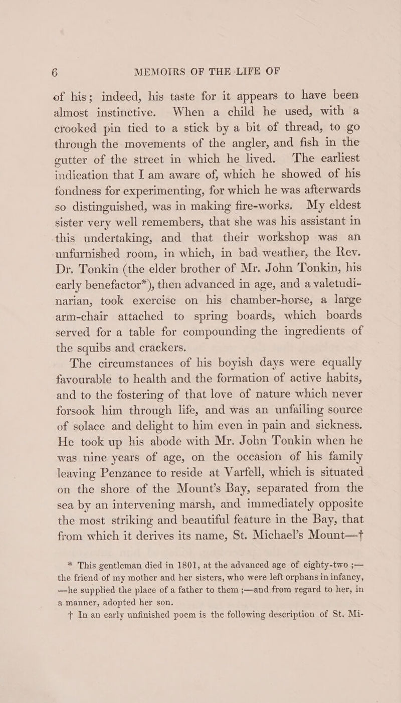 of his; indeed, his taste for it appears to have been almost instinctive. When a child he used, with a crooked pin tied to a stick by a bit of thread, to go through the movements of the angler, and fish in the gutter of the street in which he lived. The earliest indication that I am aware of, which he showed of his fondness for experimenting, for which he was afterwards so distinguished, was in making fire-works. My eldest sister very well remembers, that she was his assistant in this undertaking, and that their workshop was an unfurnished room, in which, in bad weather, the Rev. Dr. Tonkin (the elder brother of Mr. John Tonkin, his early benefactor*), then advanced in age, and a valetudi- narian, took exercise on his chamber-horse, a large arm-chair attached to spring boards, which boards served for a table for compounding the ingredients of the squibs and crackers. The circumstances of his boyish days were equally favourable to health and the formation of active habits, and to the fostering of that love of nature which never forsook him through life, and was an unfailing source of solace and delight to him even in pain and sickness. He took up his abode with Mr. John Tonkin when he was nine years of age, on the occasion of his family leaving Penzance to reside at Varfell, which is situated on the shore of the Mount’s Bay, separated from the sea by an intervening marsh, and immediately opposite the most striking and beautiful feature in the Bay, that from which it derives its name, St. Michael’s Mount—t * This gentleman died in 1801, at the advanced age of eighty-two ;— the friend of my mother and her sisters, who were left orphans in infancy, —he supplied the place of a father to them ;—and from regard to her, in a manner, adopted her son. + In an early unfinished poem is the following description of St. Mi-