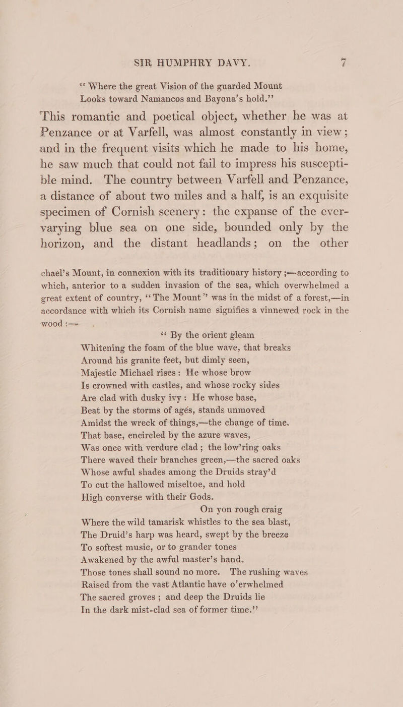 ** Where the great Vision of the guarded Mount Looks toward Namancos and Bayona’s hold.’’ This romantic and poetical object, whether he was at Penzance or at Varfell, was almost constantly in view; and in the frequent visits which he made to his home, he saw much that could not fail to impress his suscepti- ble mind. The country between Varfell and Penzance, a distance of about two miles and a half, is an exquisite specimen of Cornish scenery: the expanse of the ever- varying blue sea on one side, bounded only by the horizon, and the distant headlands; on the other chael’s Mount, in connexion with its traditionary history ;—according to which, anterior to a sudden invasion of the sea, which overwhelmed a great extent of country, ‘‘The Mount” was in the midst of a forest,—in accordance with which its Cornish name signifies a vinnewed rock in the wood :— *¢ By the orient gleam Whitening the foam of the blue wave, that breaks Around his granite feet, but dimly seen, Majestic Michael rises: He whose brow Is crowned with castles, and whose rocky sides Are clad with dusky ivy: He whose base, Beat by the storms of agés, stands unmoved Amidst the wreck of things,—the change of time. That base, encircled by the azure waves, Was once with verdure clad; the low’ring oaks There waved their branches green,—the sacred oaks Whose awful shades among the Druids stray’d To cut the hallowed miseltoe, and hold High converse with their Gods. On yon rough craig Where the wild tamarisk whistles to the sea blast, The Druid’s harp was heard, swept by the breeze To softest music, or to grander tones Awakened by the awful master’s hand. Those tones shall sound no more. The rushing waves Raised from the vast Atlantic have o’erwhelmed The sacred groves ; and deep the Druids lie In the dark mist-clad sea of former time.”’