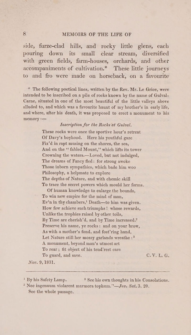 side, furze-clad hills, and rocky little glens, each pouring down its small clear stream, diversified with green fields, farm-houses, orchards, and other accompaniments of cultivation.* These little journeys to and fro were made on horseback, on a favourite * The following poetical lines, written by the Rev. Mr. Le Grice, were intended to be inscribed on a pile of rocks known by the name of Gulval- Carne, situated in one of the most beautiful of the little valleys above alluded to, and which was a favourite haunt of my brother’s in early life, and where, after his death, it was proposed to erect a monument to his memory :— Inscription for the Rocks at Gulvai. These rocks were once the sportive hour’s retreat Of Davy’s boyhood. Here his youthful gaze Fix’d in rapt musing on the shores, the sea, And on the ‘ fabled Mount,”’ which lifts its tower Crowning the waters.— Loved, but not indulged, The dreams of Fancy fled: for strong awoke Those inborn sympathies, which bade him woo Philosophy, a helpmate to explore The depths of Nature, and with chemic skill To trace the secret powers which mould her forms. Of human knowledge to enlarge the bounds, To win new empire for the mind of man, Ev’n in thy chambers,’ Death—to him was given. How few achieve such triumphs ! whose rewards, Unlike the trophies raised by other toils, By Time are cherish’d, and by Time increased? Preserve his name, ye rocks: and on your brow, As with a mother’s fond, and fost’ring hand, Let Nature still her mossy garlands wreathe :* A monument, beyond man’s utmost art To rear; fit object of his tend’rest care To guard, and save. C.V. L. G. Nov. 9, 1831. ' By his Safety Lamp. ? See his own thoughts in his Consolations. ° Nec ingenuum violarent marmora tophum.’’—Juv. Sat. 3. 20. See the whole passage.