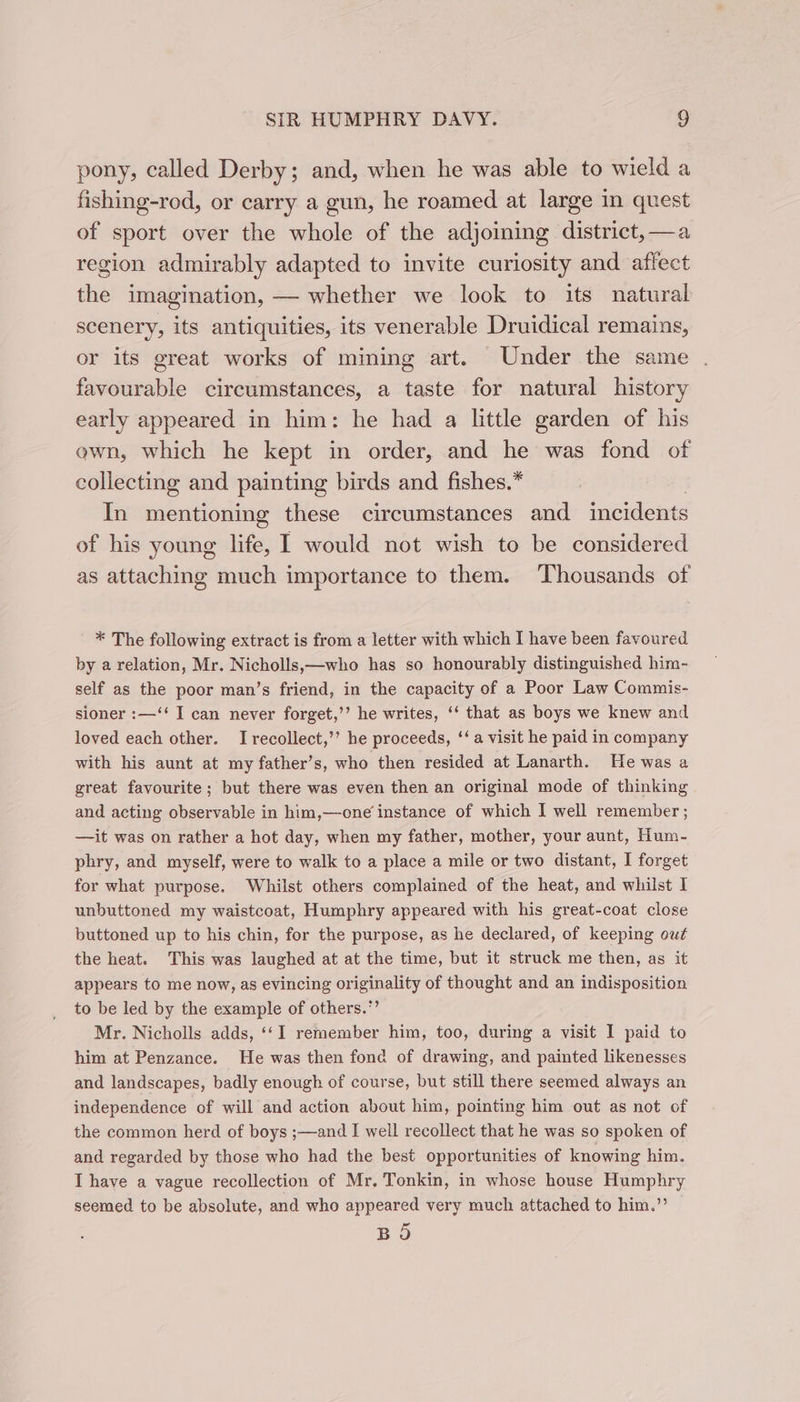 pony, called Derby; and, when he was able to wield a fishing-rod, or carry a gun, he roamed at large in quest of sport over the whole of the adjoining district, —a region admirably adapted to invite curiosity and affect the imagination, — whether we look to its natural scenery, its antiquities, its venerable Druidical remains, or its great works of mining art. Under the same favourable circumstances, a taste for natural history early appeared in him: he had a little garden of his ewn, which he kept in order, and he was fond of collecting and painting birds and fishes.* In mentioning these circumstances and incidents of his young life, I would not wish to be considered as attaching much importance to them. ‘Thousands of * The following extract is from a letter with which I have been favoured by a relation, Mr. Nicholls,—who has so honourably distinguished him- self as the poor man’s friend, in the capacity of a Poor Law Commis- sioner :—‘‘ I can never forget,’’ he writes, ‘‘ that as boys we knew and loved each other. Irecollect,’’ he proceeds, ‘‘ a visit he paid in company with his aunt at my father’s, who then resided at Lanarth. He was a great favourite; but there was even then an original mode of thinking and acting observable in him,—one instance of which I well remember ; —it was on rather a hot day, when my father, mother, your aunt, Hum- phry, and myself, were to walk to a place a mile or two distant, I forget for what purpose. Whilst others complained of the heat, and whilst I unbuttoned my waistcoat, Humphry appeared with his great-coat close buttoned up to his chin, for the purpose, as he declared, of keeping out the heat. This was laughed at at the time, but it struck me then, as it appears to me now, as evincing originality of thought and an indisposition to be led by the example of others.”’ Mr. Nicholls adds, ‘‘I remember him, too, during a visit I paid to him at Penzance. He was then fond of drawing, and painted likenesses and landscapes, badly enough of course, but still there seemed always an independence of will and action about him, pointing him out as not of the common herd of boys ;—and I well recollect that he was so spoken of and regarded by those who had the best opportunities of knowing him. I have a vague recollection of Mr, Tonkin, in whose house Humphry seemed to be absolute, and who appeared very much attached to him.’”’ BO