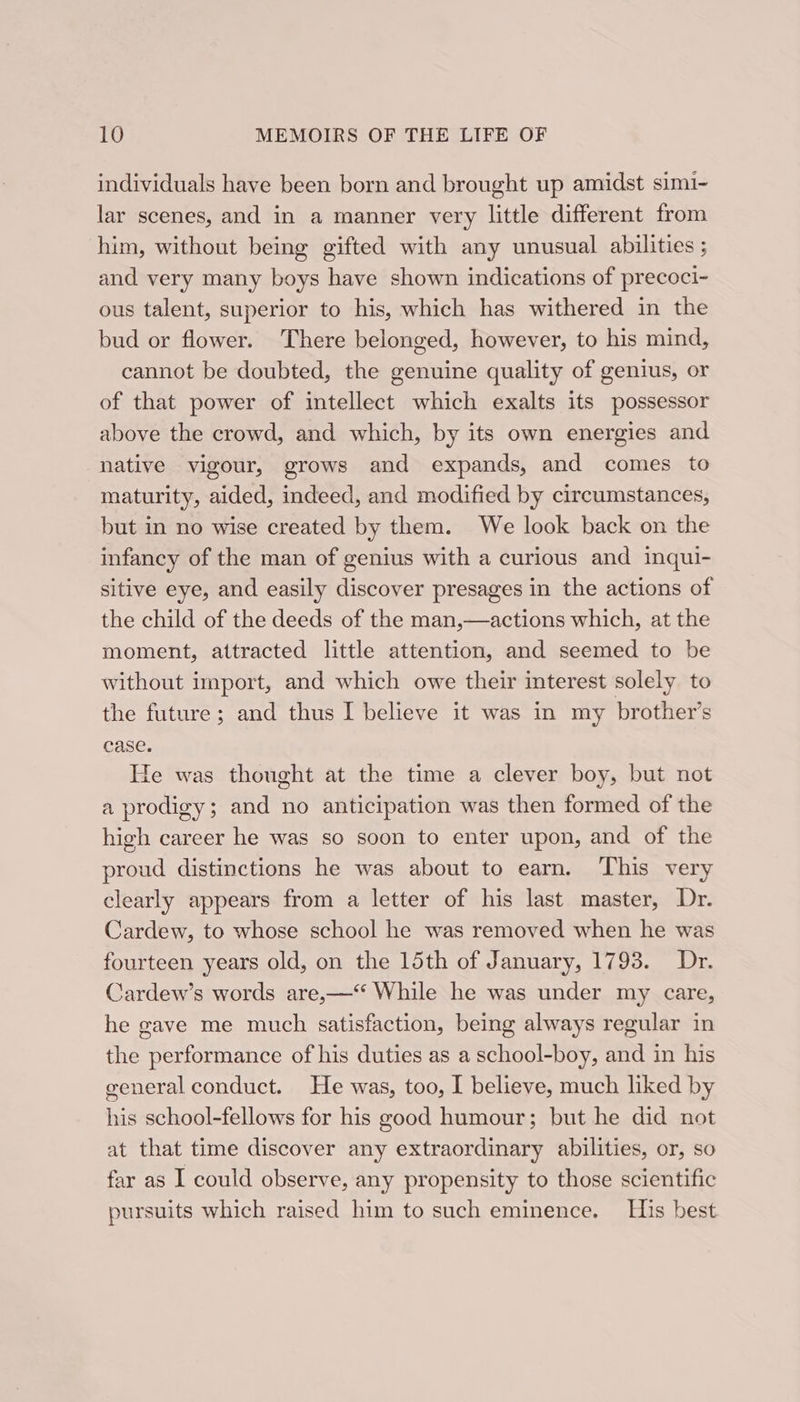 individuals have been born and brought up amidst simi- lar scenes, and in a manner very little different from him, without being gifted with any unusual abilities ; and very many boys have shown indications of precoci- ous talent, superior to his, which has withered in the bud or flower. There belonged, however, to his mind, cannot be doubted, the genuine quality of genius, or of that power of intellect which exalts its possessor above the crowd, and which, by its own energies and native vigour, grows and expands, and comes to maturity, aided, indeed, and modified by circumstances, but in no wise created by them. We look back on the infancy of the man of genius with a curious and inqui- sitive eye, and easily discover presages in the actions of the child of the deeds of the man,—actions which, at the moment, attracted little attention, and seemed to be without import, and which owe their interest solely to the future; and thus I believe it was in my brother’s case. He was thought at the time a clever boy, but not a prodigy; and no anticipation was then formed of the high career he was so soon to enter upon, and of the proud distinctions he was about to earn. This very clearly appears from a letter of his last master, Dr. Cardew, to whose school he was removed when he was fourteen years old, on the 15th of January, 1793. Dr. Cardew’s words are,—‘“ While he was under my care, he gave me much satisfaction, being always regular in the performance of his duties as a school-boy, and in his general conduct. He was, too, I believe, much liked by his school-fellows for his good humour; but he did not at that time discover any extraordinary abilities, or, so far as I could observe, any propensity to those scientific pursuits which raised him to such eminence. His best