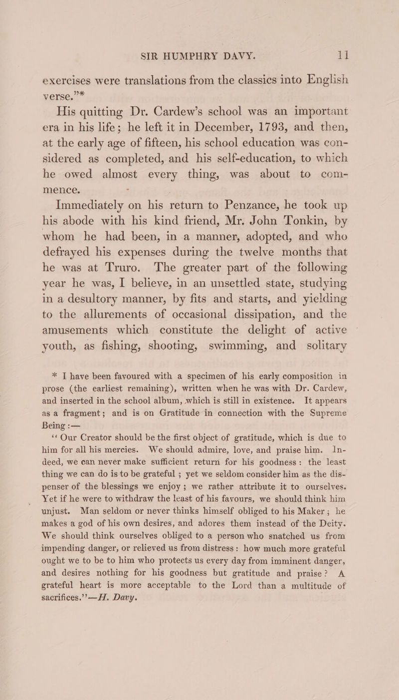 exercises were translations from the classics into English verse.”* His quitting Dr. Cardew’s school was an important era in his life; he left it in December, 1793, and then, at the early age of fifteen, his school education was con- sidered as completed, and his self-education, to which he owed almost every thing, was about to com- mence. : } Immediately on his return to Penzance, he took up his abode with his kind friend, Mr. John Tonkin, by whom he had been, in a manner, adopted, and who defrayed his expenses during the twelve months that he was at Truro. The greater part of the following year he was, I believe, in an unsettled state, studying in a desultory manner, by fits and starts, and yielding to the allurements of occasional dissipation, and the amusements which constitute the delight of active youth, as fishing, shooting, swimming, and _ solitary * T have been favoured with a specimen of his early composition in prose (the earliest remaining), written when he was with Dr. Cardew, and inserted in the school album, which is still in existence. It appears as a fragment; and is on Gratitude in connection with the Supreme Being :— ‘« Our Creator should be the first object of gratitude, which is due to him for all his mercies. We should admire, love, and praise him. In- deed, we can never make sufficient return for his goodness: the least thing we can do is to be grateful ; yet we seldom consider him as the dis- penser of the blessings we enjoy; we rather attribute it to ourselves. Yet if he were to withdraw the least of his favours, we should think him unjust. Man seldom or never thinks himself obliged to his Maker; he makes a god of his own desires, and adores them instead of the Deity. We should think ourselves obliged to a person who snatched us from impending danger, or relieved us from distress: how much more grateful ought we to be to him who protects us every day from imminent danger, and desires nothing for his goodness but gratitude and praise? A grateful heart is more acceptable to the Lord than a multitude of sacrifices.’ —H. Davy.