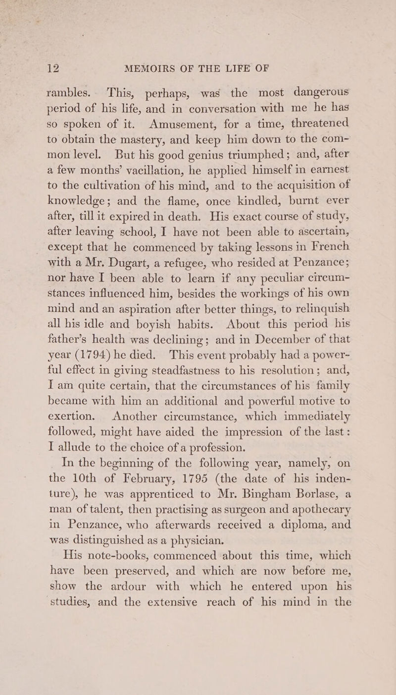 rambles.. This, perhaps, was the most dangerous period of his life, and in conversation with me he has so spoken of it. Amusement, for a time, threatened to obtain the mastery, and keep him down to the com- mon level. But his good genius triumphed; and, after a few months’ vacillation, he applied himself i earnest to the cultivation of his mind, and to the acquisition of knowledge; and the flame, once kindled, burnt ever after, till it expired in death. His exact course of study, after leaving school, I have not been able to ascertain, except that he commenced by taking lessons in French with a Mr. Dugart, a refugee, who resided at Penzance; nor have I been able to learn if any peculiar circum- stances influenced him, besides the workings of his own mind and an aspiration after better things, to relinquish all his idle and boyish habits. About this period his father’s health was declining; and in December of that year (1794) he died. This event probably had a power- ful effect in giving steadfastness to his resolution; and, I am quite certain, that the circumstances of his family became with him an additional and powerful motive to exertion. Another circumstance, which immediately followed, might have aided the impression of the last: I allude to the choice of a profession. _ In the beginning of the following year, namely, on the 10th of February, 1795 (the date of his inden- ture), he was apprenticed to Mr. Bingham Borlase, a man of talent, then practising as surgeon and apothecary in Penzance, who afterwards received a diploma, and was distinguished as a physician. His note-books, commenced about this time, which have been preserved, and which are now before me, show the ardour with which he entered upon his studies, and the extensive reach of his mind in the