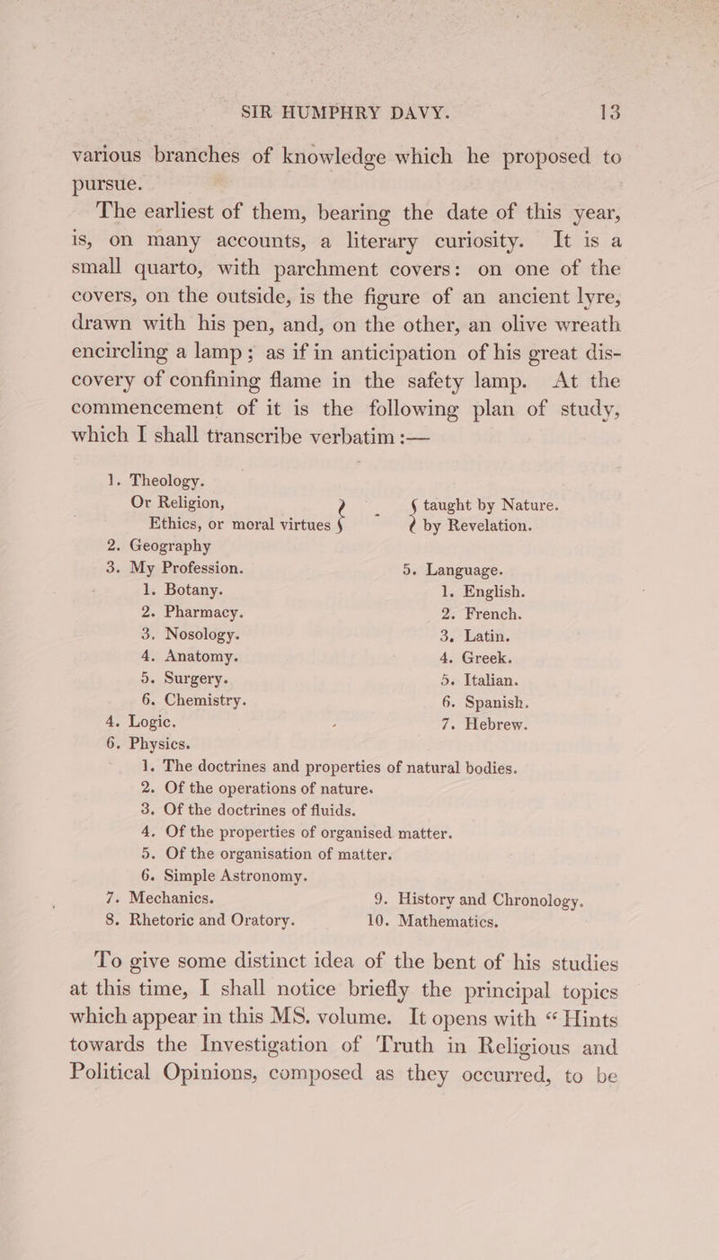 various branches of knowledge which he proposed to pursue. 3 The earliest of them, bearing the date of this year, is, on many accounts, a literary curiosity. It is a small quarto, with parchment covers: on one of the covers, on the outside, is the figure of an ancient lyre, drawn with his pen, and, on the other, an olive wreath encircling a lamp; as if in anticipation of his great dis- covery of confining flame in the safety lamp. At the commencement of it is the following plan of study, which [ shall transcribe verbatim :— 1. Theology. Or Religion, taught by Nature. Ethics, or moral virtues f : Le Revelation. 2. Geography 3. My Profession. 5. Language. 1. Botany. 1. English. 2. Pharmacy. 2. French. 3, Nosology. 3. Latin. 4, Anatomy. 4. Greek. 5. Surgery. 5. Italian. 6. Chemistry. 6. Spanish. 4. Logic. , 7. Hebrew. 6. Physics. 1. The doctrines and properties of natural bodies. 2. Of the operations of nature. 3. Of the doctrines of fluids. 4, Of the properties of organised matter. 5. Of the organisation of matter. 6. Simple Astronomy. 7. Mechanics. 9. History and Chronology. 8. Rhetoric and Oratory. 10. Mathematics. To give some distinct idea of the bent of his studies at this time, I shall notice briefly the principal topics which appear in this MS. volume. It opens with “ Hints towards the Investigation of Truth in Religious and Political Opinions, composed as they occurred, to be