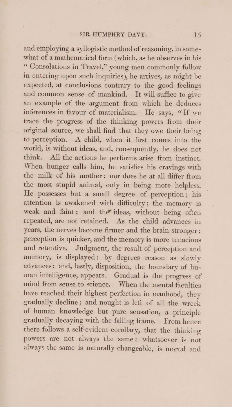 and employing a syllogistic method of reasoning, in some- what of a mathematical form (which, as he observes in his “ Consolations in Travel,” young men commonly follow in entering upon such inquiries), he arrives, as might be expected, at conclusions contrary to the good feelings and common sense of mankind. It will suffice to give an example of the argument from which he deduces inferences in favour of materialism. He says, “If we trace the progress of the thinking powers from their original source, we shall find that they owe their being to perception. A child, when it first comes into the world, is without ideas, and, consequently, he does not think. All the actions he performs arise from instinct. When hunger calls him, he satisfies his cravings with the milk of his mother; nor does he at all differ from the most stupid animal, only in being more helpless. He possesses but a small degree of perception; his attention is awakened with difficulty; the memory is weak and faint; and the ideas, without being often repeated, are not retained. As the child advances in years, the nerves become firmer and the brain stronger ; perception is quicker, and the memory is more tenacious and retentive. Judgment, the result of perception and memory, is displayed: by degrees reason as slowly advances; and, lastly, disposition, the boundary of hu- man intelligence, appears. Gradual is the progress of mind from sense to science. When the mental faculties ' have reached their highest perfection in manhood, they gradually decline; and nought is left of all the wreck of human knowledge but pure sensation, a principle gradually decaying with the falling frame. From hence there follows a self-evident corollary, that the thinking powers are not always the same: whatsoever is not always the same is naturally changeable, is mortal and