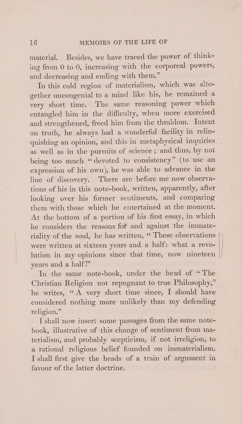 material. Besides, we have traced the power of think- ing from 0 to 0, increasing with the corporeal powers, and decreasing and ending with them.” In this cold region of materialism, which was alto- gether Siceuectial to a mind like his, he remained a very short time. The same reasoning power which entangled him in the difficulty, when more exercised and sienathienetl freed him from the thraldom. Intent on truth, he always had a wonderful facility in relin- -quishing an opinion, and this in metaphysical inquiries as well as in the pursuits of science ; and thus, by not being too much “devoted to consistency” (to use an expression of his own), he was able to advance in the line of discovery. There are before me now observa- tions of his in this note-book, written, apparently, after looking over his former sentiments, and comparing them with those which he entertained at the moment. At the bottom of a portion of his first essay, in which he considers the reasons fof and against the immate- riality of the soul, he has written, “ ‘These observations were written at sixteen years and a half: what a revo- years and a half!” In the same note-book, under the head of “The Christian Religion not repugnant to true Philosophy,” he writes, “ A very short time since, I should have considered nothing more unlikely than my defending religion.” I shall now insert some passages from the same note- book, illustrative of this change of sentiment from ma- terialism, and probably scepticism, if not irreligion, to a rational religious belief founded on immaterialism. I shall first give the heads of a train of argument in favour of the latter doctrine.