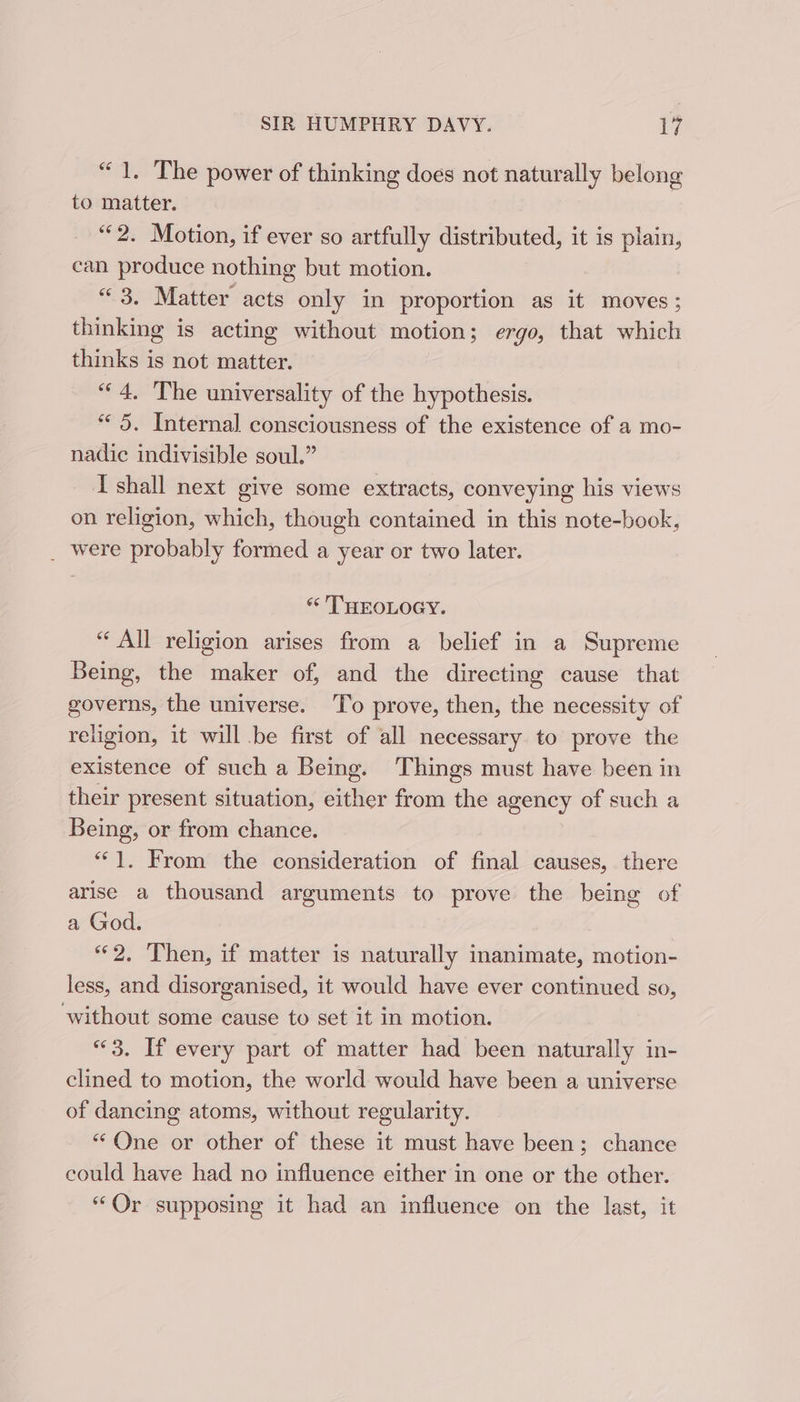 “1. The power of thinking does not naturally belong to matter. “2. Motion, if ever so artfully distributed, it is plain, can produce nothing but motion. “3. Matter acts only in proportion as it moves; thinking is acting without motion ; ergo, that which thinks is not matter. “4. The universality of the hypothesis. *« 5. Internal consciousness of the existence of a mo- nadic indivisible soul.” Ishall next give some extracts, conveying his views on religion, which, though contained in this note-book, _ were probably formed a year or two later. “¢ THROLOGY. “ All religion arises from a belief in a Supreme Being, the maker of, and the directing cause that governs, the universe. To prove, then, the necessity of religion, it will be first of all necessary to prove the existence of such a Being. Things must have been in their present situation, either from the agency of such a Being, or from chance. “1, From the consideration of final causes, there arise a thousand arguments to prove the being of a God. “2. Then, if matter is naturally inanimate, motion- less, and disorganised, it would have ever continued so, ‘without some cause to set it in motion. “3. If every part of matter had been naturally in- clined to motion, the world would have been a universe of dancing atoms, without regularity. “One or other of these it must have been; chance could have had no influence either in one or the other. “Or supposing it had an influence on the last, it