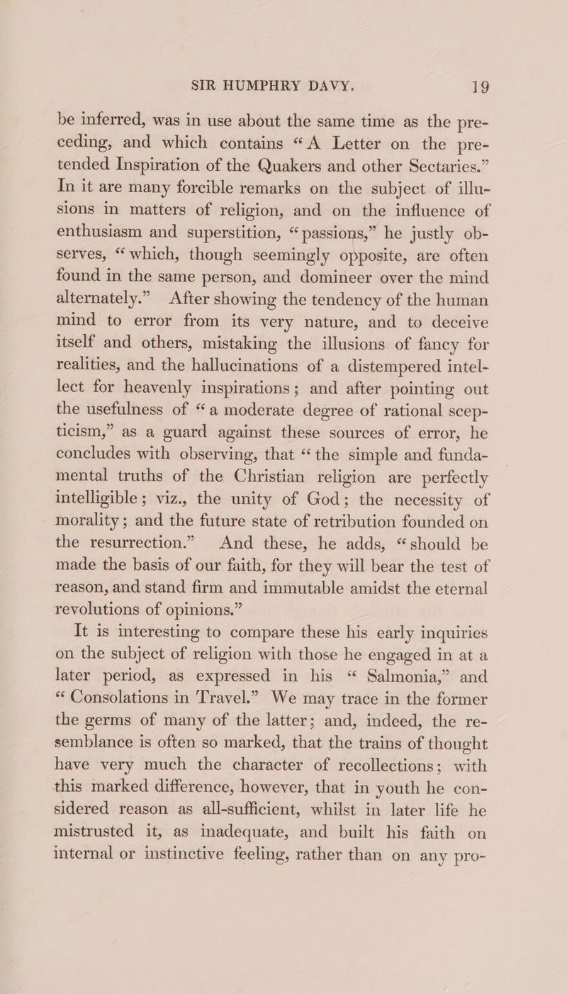 be inferred, was in use about the same time as the pre- ceding, and which contains “A Letter on the pre- tended Inspiration of the Quakers and other Sectaries.” In it are many forcible remarks on the subject of illu- sions in matters of religion, and on the influence of enthusiasm and superstition, “ passions,” he justly ob- serves, “which, though seemingly opposite, are often found in the same person, and domineer over the mind alternately.” After showing the tendency of the human mind to error from its very nature, and to deceive itself and others, mistaking the illusions of fancy for realities, and the hallucinations of a distempered intel- lect for heavenly inspirations; and after pointing out the usefulness of “a moderate degree of rational scep- ticism,” as a guard against these sources of error, he concludes with observing, that “the simple and funda- mental truths of the Christian religion are perfectly intelligible ; viz., the unity of God; the necessity of - morality; and the future state of retribution founded on the resurrection.” And these, he adds, “should be made the basis of our faith, for they will bear the test of reason, and stand firm and immutable amidst the eternal revolutions of opinions.” It is interesting to compare these his early inquiries on the subject of religion with those he engaged in at a later period, as expressed in his “ Salmonia,” and “ Consolations in Travel.” We may trace in the former the germs of many of the latter; and, indeed, the re- semblance is often so marked, that the trains of thought have very much the character of recollections; with this marked difference, however, that in youth he con- sidered reason as all-sufficient, whilst in later life he mistrusted it, as inadequate, and built his faith on internal or instinctive feeling, rather than on any pro-