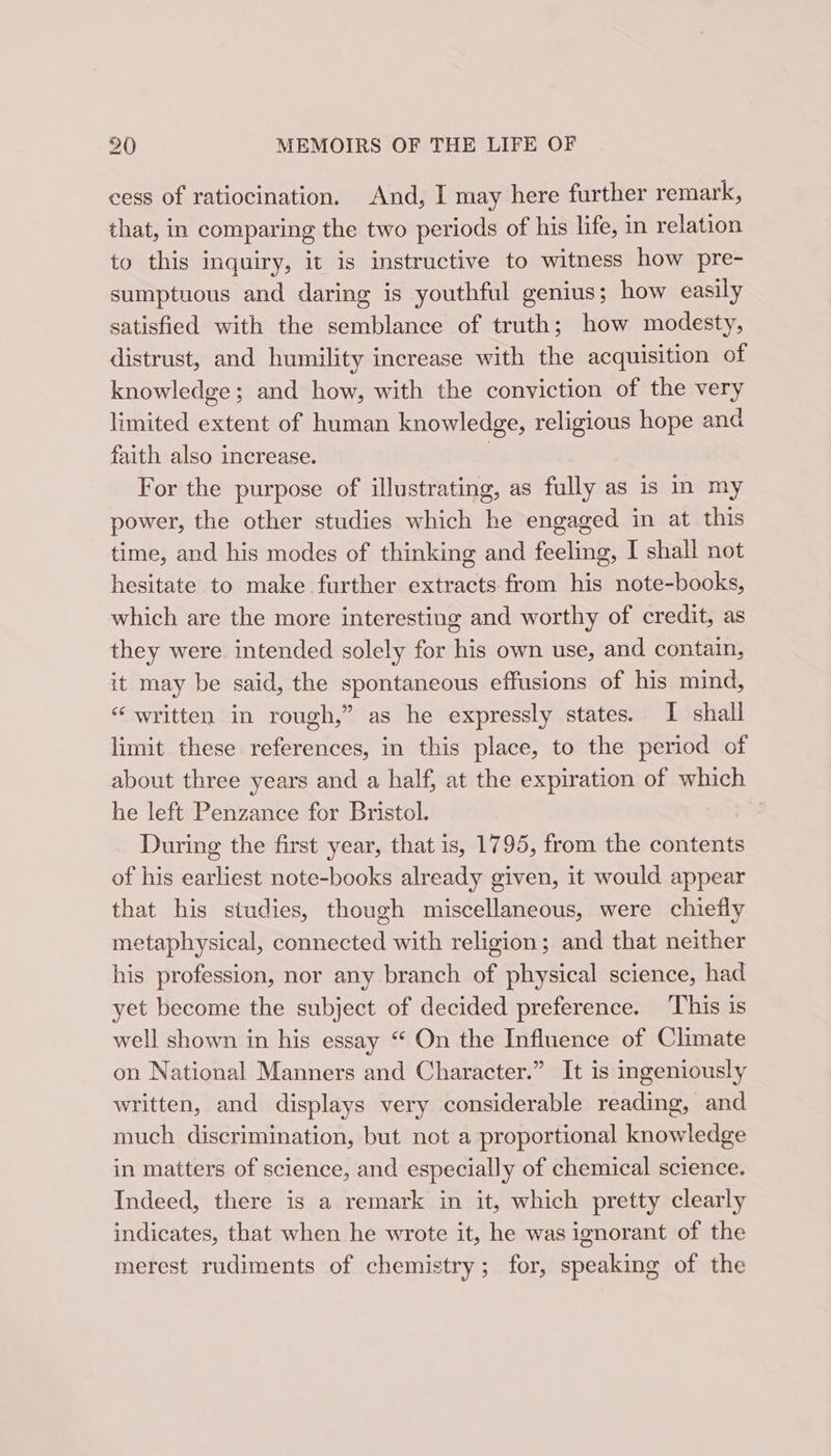 cess of ratiocination. And, I may here further remark, that, in comparing the two periods of his life, in relation to this inquiry, it is instructive to witness how pre- sumptuous and daring is youthful genius; how easily satisfied with the semblance of truth; how modesty, distrust, and humility increase with the acquisition of knowledge; and how, with the conviction of the very limited extent of human knowledge, religious hope and faith also increase. } For the purpose of illustrating, as fully as is in my power, the other studies which he engaged in at this time, and his modes of thinking and feeling, I shall not hesitate to make further extracts from his note-books, which are the more interesting and worthy of credit, as they were intended solely for his own use, and contain, it may be said, the spontaneous effusions of his mind, “ written in rough,” as he expressly states. I shall limit these references, in this place, to the period of about three years and a half, at the expiration of which he left Penzance for Bristol. 7 During the first year, that is, 1795, from the contents of his earliest note-books already given, it would appear that his studies, though miscellaneous, were chiefly metaphysical, connected with religion; and that neither his profession, nor any branch of physical science, had yet become the subject of decided preference. This is well shown in his essay “ On the Influence of Climate on National Manners and Character.” It is ingeniously written, and displays very considerable reading, and much discrimination, but not a proportional knowledge in matters of science, and especially of chemical science. Indeed, there is a remark in it, which pretty clearly indicates, that when he wrote it, he was ignorant of the merest rudiments of chemistry; for, speaking of the