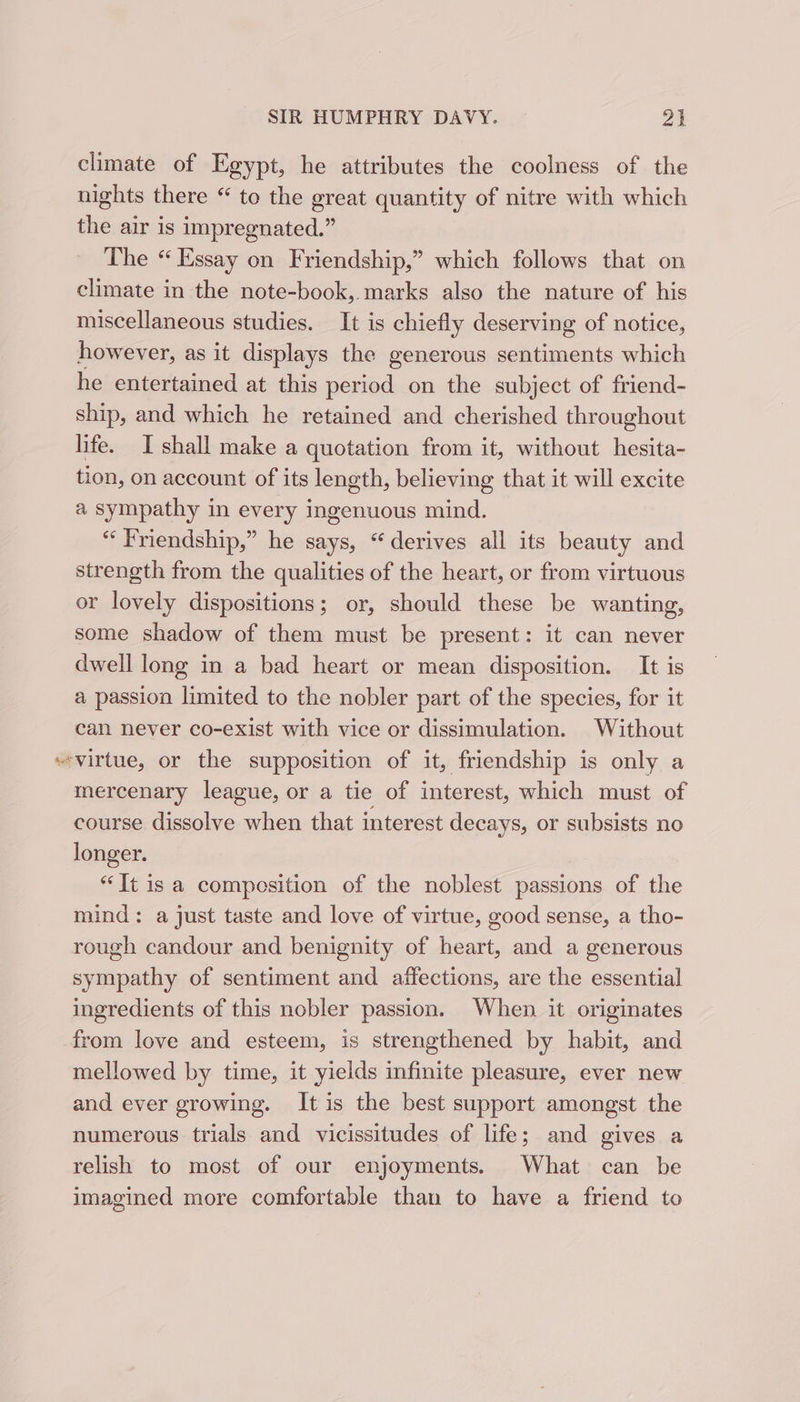 climate of Egypt, he attributes the coolness of the nights there “ to the great quantity of nitre with which the air is impregnated.” The “ Essay on Friendship,” which follows that on climate in the note-book,. marks also the nature of his miscellaneous studies. It is chiefly deserving of notice, however, as it displays the generous sentiments which he entertained at this period on the subject of friend- ship, and which he retained and cherished throughout life. I shall make a quotation from it, without hesita- tion, on account of its length, believing that it will excite a sympathy in every ingenuous mind. “Friendship,” he says, “derives all its beauty and strength from the qualities of the heart, or from virtuous or lovely dispositions; or, should these be wanting, some shadow of them must be present: it can never dwell long in a bad heart or mean disposition. It is a passion limited to the nobler part of the species, for it can never co-exist with vice or dissimulation. Without “virtue, or the supposition of it, friendship is only a mercenary league, or a tie of interest, which must of course dissolve when that interest decays, or subsists no longer. “It is a composition of the noblest passions of the mind: a just taste and love of virtue, good sense, a tho- rough candour and benignity of heart, and a generous sympathy of sentiment and affections, are the essential ingredients of this nobler passion. When it originates from love and esteem, is strengthened by habit, and mellowed by time, it yields infinite pleasure, ever new and ever growing. Itis the best support amongst the numerous trials and vicissitudes of life; and gives a relish to most of our enjoyments. What can be imagined more comfortable than to have a friend to