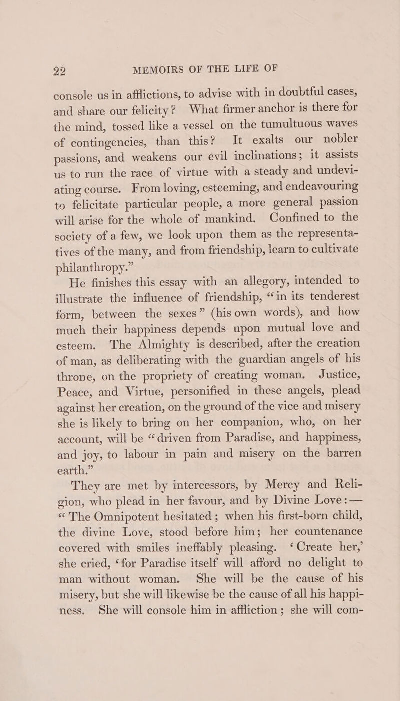 console us in afflictions, to advise with in doubtful cases, and share our felicity? What firmer anchor is there for the mind, tossed like a vessel on the tumultuous waves of contingencies, than this? It exalts our nobler passions, and weakens our evil inclinations; it assists us to run the race of virtue with a steady and undevi- ating course. From loving, esteeming, and endeavouring to felicitate particular people, a more general passion will arise for the whole of mankind. Confined to the society of a few, we look upon them as the representa- tives of the many, and from friendship, learn to cultivate philanthropy.” He finishes this essay with an allegory, intended to illustrate the influence of friendship, “in its tenderest form, between the sexes” (his own words), and how much their happiness depends upon mutual love and esteem. The Almighty is described, after the creation of man, as deliberating with the guardian angels of his throne, on the propriety of creating woman. Justice, Peace, and Virtue, personified in these angels, plead against her creation, on the ground of the vice and misery she is likely to bring on her companion, who, on her account, will be “driven from Paradise, and happiness, and joy, to labour in pain and misery on the barren earth.” They are met by intercessors, by Mercy and Reli- gion, who plead in her favour, and by Divine Love :— « The Omnipotent hesitated ; when his first-born child, the divine Love, stood before him; her countenance covered with smiles ineffably pleasing. ‘Create her,’ she cried, ‘for Paradise itself will afford no delight to man without woman. She will be the cause of his misery, but she will likewise be the cause of all his happi- ness. She will console him in affliction; she will com-