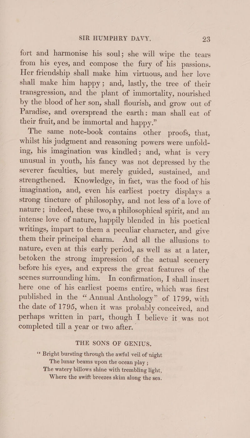 fort and harmonise his soul; she will wipe the tears from his eyes, and compose the fury of his passions. Her friendship shall make him virtuous, and her love shall make him happy; and, lastly, the tree of their transgression, and the plant of immortality, nourished by the blood of her son, shall flourish, and erow out of Paradise, and overspread the earth: man shall eat of their fruit, and be immortal and happy.” The same note-book contains other proofs, that, whilst his judgment and reasoning powers were unfold- ing, his imagination was kindled; and, what is very unusual in youth, his fancy was not depressed by the severer faculties, but merely guided, sustained, and strengthened, Knowledge, in fact, was the food of his imagination, and, even his earliest poetry displays a strong tincture of philosophy, and not less of a love of nature ; indeed, these two, a philosophical spirit, and an intense love of nature, happily blended in his poetical writings, impart to them a peculiar character, and give them their principal charm. And all the allusions to nature, even at this early period, as well as at a later, betoken the strong impression of the actual scenery before his eyes, and express the great features of the scenes surrounding him. In confirmation, I shall insert here one of his earliest poems entire, which was first published in the “ Annual Anthology” of 1799, with the date of 1795, when it was probably conceived, and perhaps written in part, though I believe it was not completed till a year or two after. THE SONS OF GENIUS. ‘* Bright bursting through the awful veil of night The lunar beams upon the ocean play ; The watery billows shine with trembling light, Where the swift breezes skim along the sea.