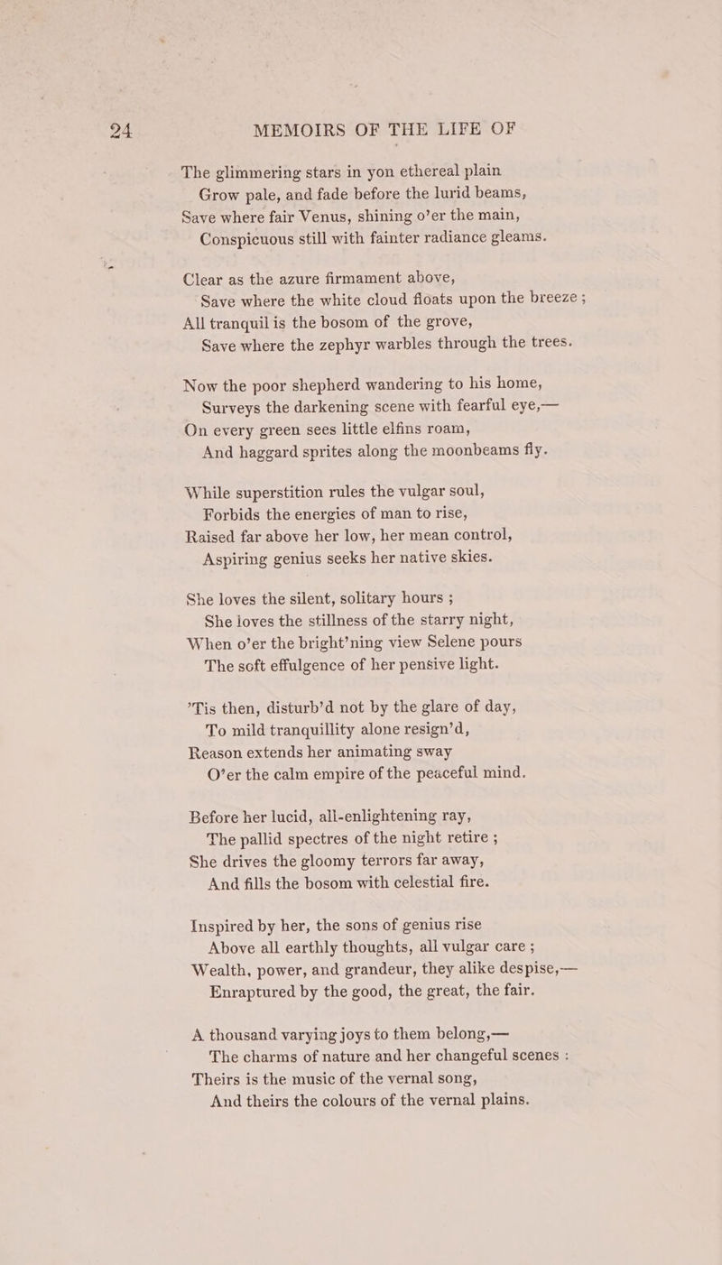 The glimmering stars in yon ethereal plain Grow pale, and fade before the lurid beams, Save where fair Venus, shining o’er the main, Conspicuous still with fainter radiance gleams. Clear as the azure firmament above, Save where the white cloud fioats upon the breeze ; All tranquil is the bosom of the grove, Save where the zephyr warbles through the trees. Now the poor shepherd wandering to his home, Surveys the darkening scene with fearful eye,— On every green sees little elfins roam, And haggard sprites along the moonbeams fly. While superstition rules the vulgar soul, Forbids the energies of man to rise, Raised far above her low, her mean control, Aspiring genius seeks her native skies. She loves the silent, solitary hours ; She loves the stillness of the starry night, When o’er the bright’ning view Selene pours The soft effulgence of her pensive light. ’Tis then, disturb’d not by the glare of day, To mild tranquillity alone resign’d, Reason extends her animating sway O’er the calm empire of the peaceful mind. Before her lucid, all-enlightening ray, The pallid spectres of the night retire ; She drives the gloomy terrors far away, And fills the bosom with celestial fire. Inspired by her, the sons of genius rise Above all earthly thoughts, all vulgar care ; Wealth, power, and grandeur, they alike despise, — Enraptured by the good, the great, the fair. A thousand varying joys to them belong,— The charms of nature and her changeful scenes : Theirs is the music of the vernal song, And theirs the colours of the vernal plains.