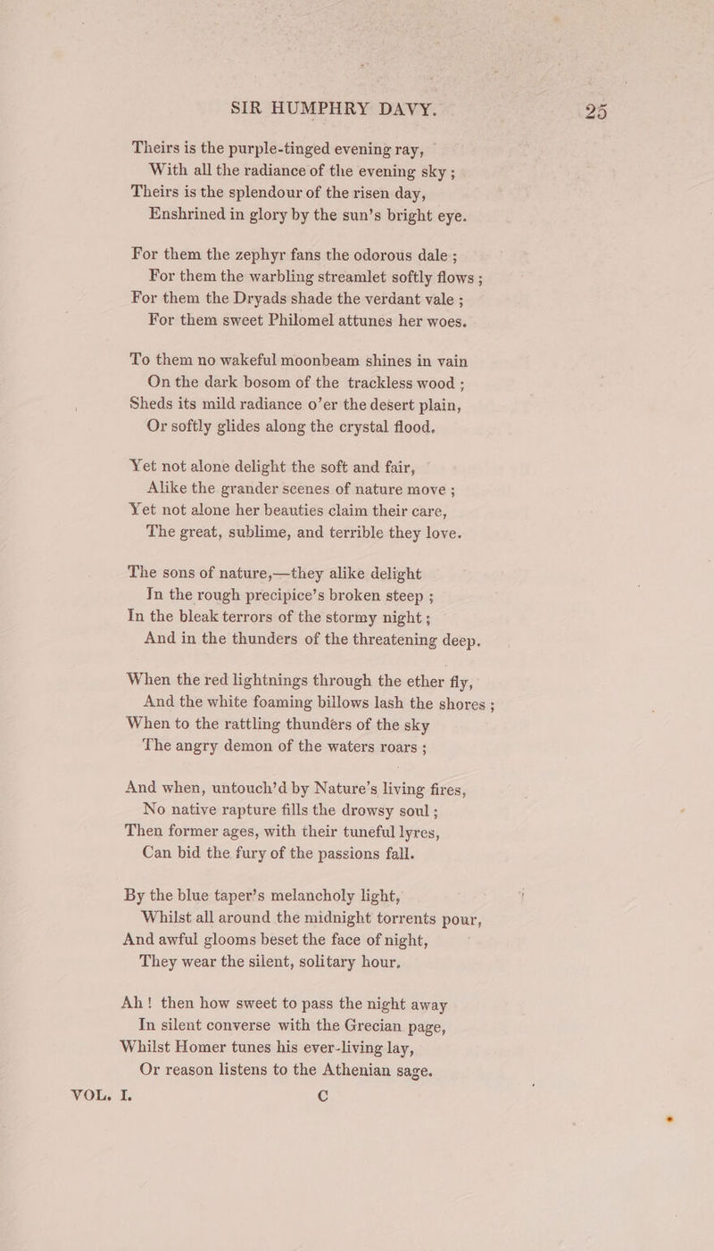 Theirs is the purple-tinged evening ray, With all the radiance of the evening sky ; Theirs is the splendour of the risen day, Enshrined in glory by the sun’s bright eye. For them the zephyr fans the odorous dale ; For them the warbling streamlet softly flows ; For them the Dryads shade the verdant vale ; For them sweet Philomel attunes her woes. To them no wakeful moonbeam shines in vain On the dark bosom of the trackless wood ; Sheds its mild radiance o’er the desert plain, Or softly glides along the crystal flood. Yet not alone delight the soft and fair, Alike the grander scenes of nature move ; Yet not alone her beauties claim their care, The great, sublime, and terrible they love. The sons of nature,—they alike delight In the rough precipice’s broken steep ; In the bleak terrors of the stormy night ; And in the thunders of the threatening deep. When the red lightnings through the ether fly, And the white foaming billows lash the shores ; When to the rattling thunders of the sky The angry demon of the waters roars ; And when, untouch’d by Nature’s living fires, No native rapture fills the drowsy soul ; Then former ages, with their tuneful lyres, Can bid the fury of the passions fall. By the blue taper’s melancholy light, Whilst all around the midnight torrents pour, And awful glooms beset the face of night, They wear the silent, solitary hour, Ah! then how sweet to pass the night away In silent converse with the Grecian page, Whilst Homer tunes his ever-living lay, Or reason listens to the Athenian sage.