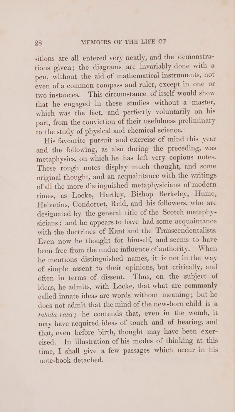 sitions are all entered very neatly, and the demonstra- tions given; the diagrams are invariably done with a pen, without the aid of mathematical instruments, not even of a common compass and ruler, except in one or two instances. This circumstance. of itself would show that he engaged in these studies without a master, which was the fact, and perfectly voluntarily on his part, from the conviction of their usefulness preliminary to the study of physical and chemical science. His favourite pursuit and exercise of mind this year and the following, as also during the preceding, was metaphysics, on which he has left very copious notes. These rough notes display much thought, and some original thought, and an acquaintance with the writings ofall the more distinguished metaphysicians of modern times, as Locke, Hartley, Bishop Berkeley, Hume, Helvetius, Condorcet, Reid, and his followers, who are designated by the general title of the Scotch metaphy- sicians; and he appears to have had some acquaintance with the doctrines of Kant and the Transcendentalists. Even now he thought for himself, and seems to have been free from the undue influence of authority. When he mentions distinguished names, it is not in the way of simple assent to their opinions, but critically, and often in terms of dissent. Thus, on the subject of ideas, he admits, with Locke, that what are commonly called innate ideas are words without meaning; but he does not admit that the mind of the new-born child is a tabula rasa; he contends that, even in the womb, it may have acquired ideas of touch and of hearing, and that, even before birth, thought may have been exer- cised. In illustration of his modes of thinking at. this time, I shall give a few passages which occur in his note-book detached.