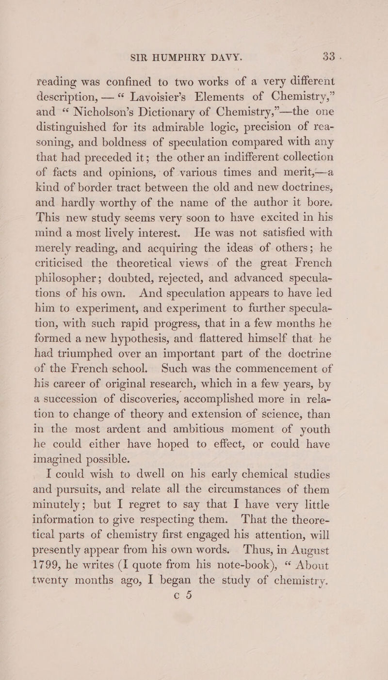 reading was confined to two works of a very different description, — “ Lavoisier’s Elements of Chemistry,” and “ Nicholson’s Dictionary of Chemistry,’—the one distinguished for its admirable logic, precision of rea- soning, and boldness of speculation compared with any that had preceded it; the other an indifferent collection of facts and opinions, of various times and merit,—a kind of border tract between the old and new doctrines, and hardly worthy of the name of the author it bore. This new study seems very soon to have excited in his mind a most lively interest. He was not satisfied with merely reading, and acquiring the ideas of others; he criticised the theoretical views of the great French philosopher; doubted, rejected, and advanced specula~- tions of his own. And speculation appears to have led him to experiment, and experiment to further specula- tion, with such rapid progress, that in a few months he formed a new hypothesis, and flattered himself that he had triumphed over an important part of the doctrine of the French school. Such was the commencement of his career of original research, which in a few years, by a succession of discoveries, accomplished more in rela- tion to change of theory and extension of science, than in the most ardent and ambitious moment of youth he could either have hoped to effect, or could have imagined possible. I could wish to dwell on his early chemical studies and pursuits, and relate all the circumstances of them minutely; but I regret to say that I have very little information to give respecting them. That the theore- tical parts of chemistry first engaged his attention, will presently appear from his own words. Thus, in August 1799, he writes (I quote from his note-book), “ About twenty months ago, I began the study of chemistry. c 5