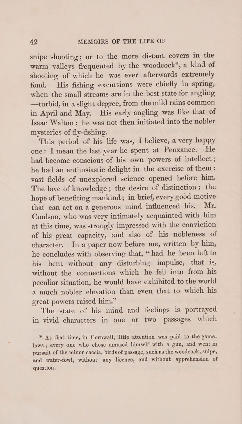 snipe shooting; or to the more distant covers in the warm valleys frequented by the woodcock*, a kind of shooting of which he was ever afterwards extremely fond. His fishing excursions were chiefly in spring, when the small streams are in the best state for angling —turbid, in a slight degree, from the mild rains common in April and May. His early angling was like that of Isaac Walton; he was not then initiated into the nobler mysteries of fly-fishing. | This period of his life was, I believe, a very happy one: I mean the last year he spent at Penzance. He had become conscious of his own powers of intellect ; he had an enthusiastic delight in the exercise of them ; vast fields of unexplored science opened before him. The love of knowledge ; the desire of distinction ; the hope of benefiting mankind; in brief, every good motive that can act on a generous mind influenced his. Mr. Coulson, who was very intimately acquainted with him at this time, was strongly impressed with the conviction of his great capacity, and also of his nobleness of character. In a paper now before me, written by him, he concludes with observing that, “had he been left to his bent without any disturbing impulse, that is, without the connections which he fell into from his peculiar situation, he would have exhibited to the world a much nobler elevation than even that to which his great powers raised him.” The state of his mind and feelings is portrayed in vivid characters in one or two passages which * At that time, in Cornwall, little attention was paid to the game- laws; every one who chose amused himself with a gun, and went in pursuit of the minor caccia, birds of passage, such as the woodcock, snipe, and water-fowl, without any licence, and without apprehension of question.
