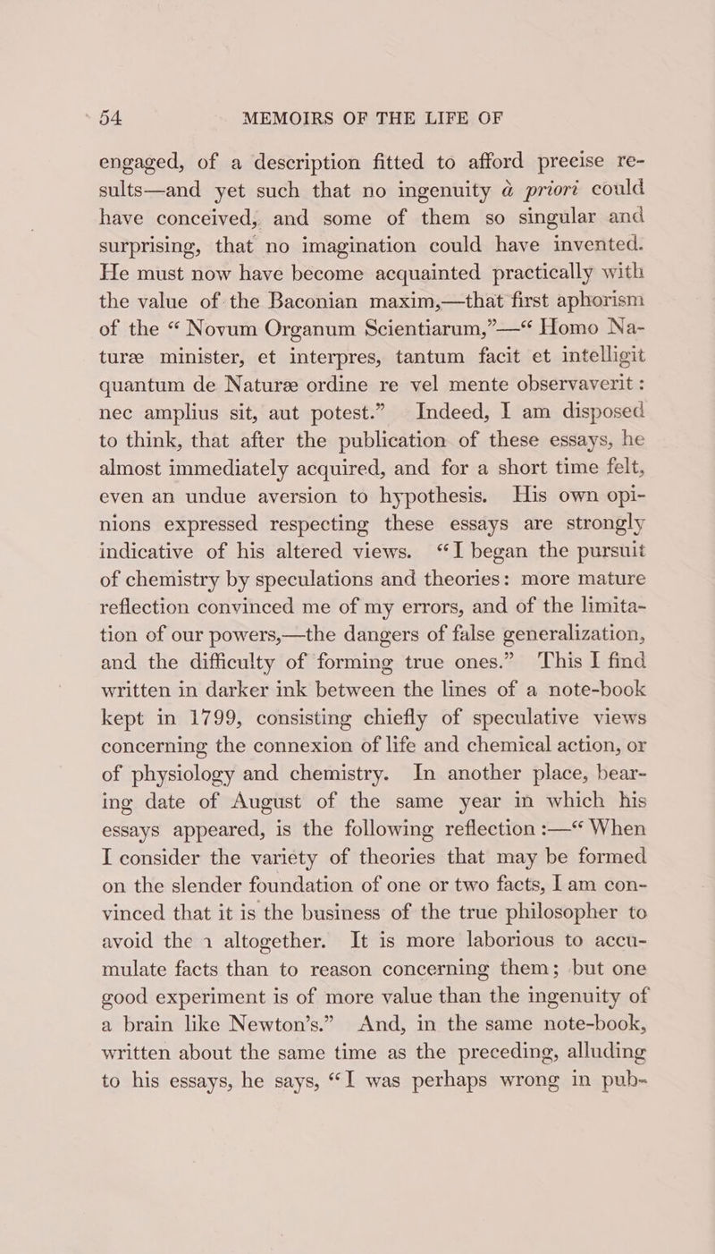 engaged, of a description fitted to afford precise re- sults—and yet such that no ingenuity @ priort could have conceived, and some of them so singular and surprising, that no imagination could have invented. He must now have become acquainted practically with the value of the Baconian maxim,—that first aphorism of the “ Novum Organum Scientiarum,”—“ Homo Na- turee minister, et interpres, tantum facit et intelligit quantum de Naturee ordine re vel mente observaverit : nec amplius sit, aut potest.” Indeed, I am disposed to think, that after the publication of these essays, he almost immediately acquired, and for a short time felt, even an undue aversion to hypothesis. His own opi- nions expressed respecting these essays are strongly indicative of his altered views. “I began the pursuit of chemistry by speculations and theories: more mature reflection convinced me of my errors, and of the limita- tion of our powers,—the dangers of false generalization, and the difficulty of forming true ones.” This I find written in darker ink between the lines of a note-book kept in 1799, consisting chiefly of speculative views concerning the connexion of life and chemical action, or of physiology and chemistry. In another place, bear- ing date of August of the same year in which his essays appeared, is the following reflection :—* When I consider the variety of theories that may be formed on the slender foundation of one or two facts, 1am con- vinced that it is the business of the true philosopher to avoid the 1 altogether. It is more laborious to accu- mulate facts than to reason concerning them; but one good experiment is of more value than the ingenuity of a brain like Newton’s.” And, in the same note-book, written about the same time as the preceding, alluding to his essays, he says, “I was perhaps wrong in pub=